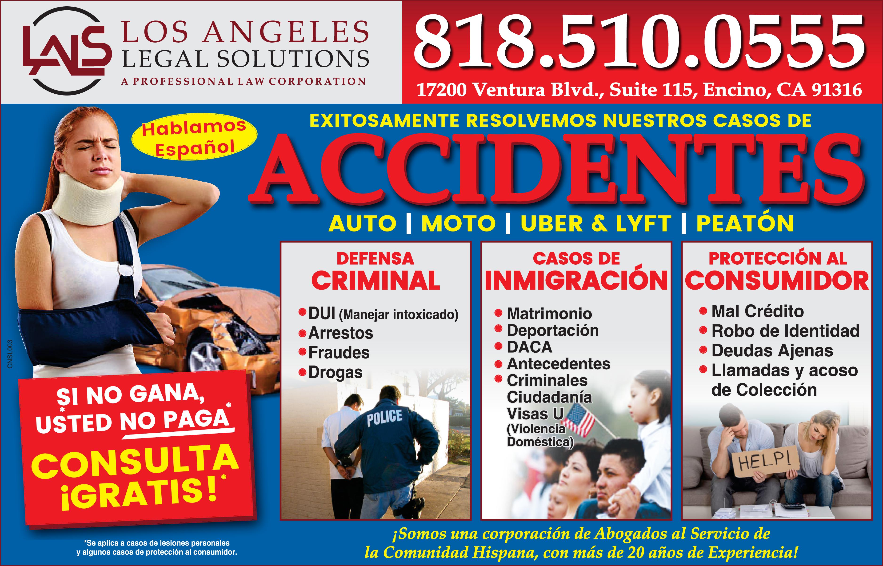 LAIS LOS ANGELES 818.510.0555 LEGAL SOLUTIONS PROFESSIONAL LAW CORPORATION 17200 Ventura Blvd., Suite 115, Encino, CA 91316 EXITOSAMENTE RESOLVEMOS NUESTROS CASOS DE Hablamos ACCIDENTES Español AUTO MOTO UBER LYFT PEATÓN DEFENSA CASOS DE PROTECCIÓN AL CRIMINAL INMIGRACIÓN CONSUMIDOR Mal Crédito Robo de Identidad Deudas Ajenas Llamadas acoso de Colección DUI (Manejar intoxicado) Arrestos Matrimonio Deportación DACA Antecedentes Criminales Ciudadanía Visas (Violencia Doméstica) Fraudes Drogas SI NO GANA, USTED NO PAGA POLICE CONSULTA IGRATIS! HELP! ¡Somos una corporación de Abogados al Servicio de la Comunidad Hispana, con más de 20 años de Experiencia! *Se aplica casos de lesiones personales algunos casos de protección al consumidor. CNSLO03