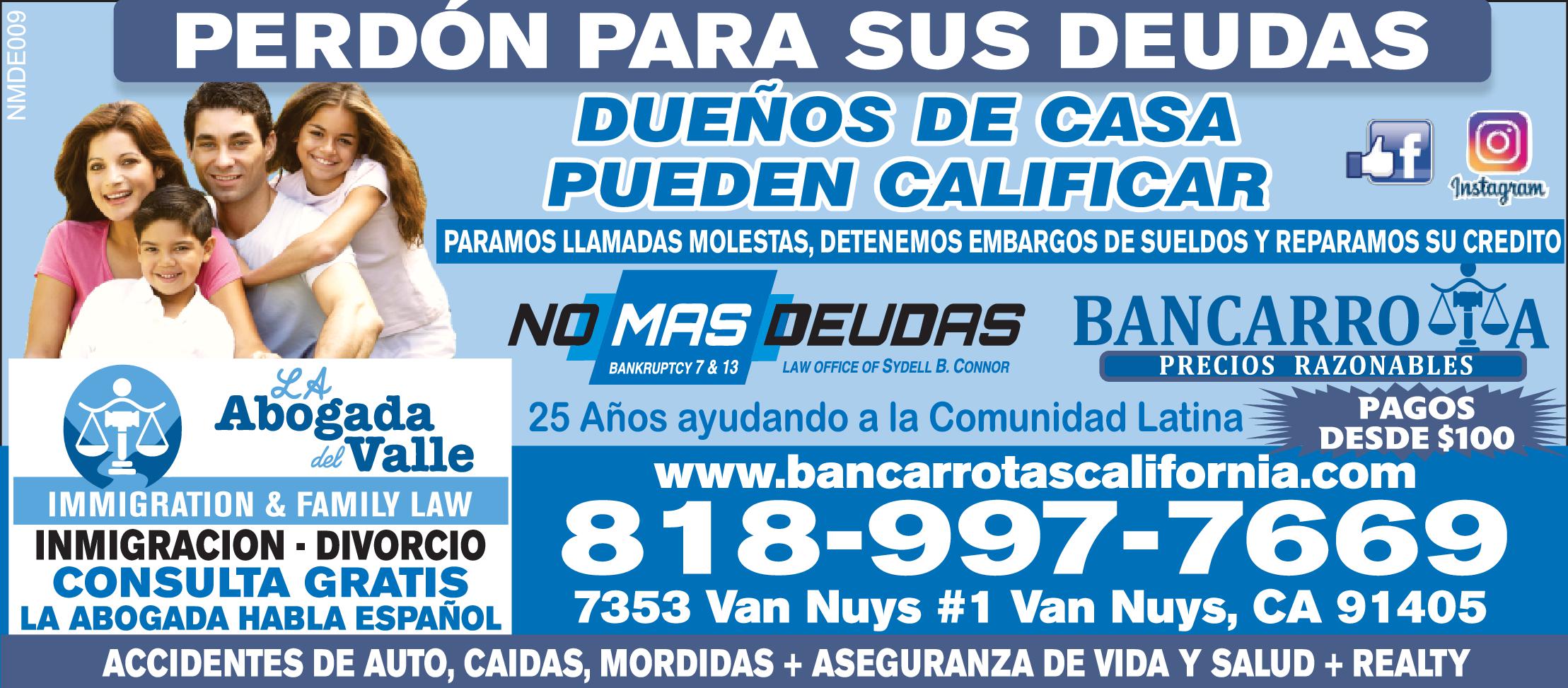 PERDÓN PARA SUS DEUDAS DUENOS DE CASA PUEDEN CALIFICAR-PARAMOS LLAMADAS MOLESTAS, DETENEMOS EMBARGOS DE SUELDOS-REPARAMOS SU CREDITO NO MAS DEUDAS BANCARROTA- PRECIOS RAZONABLES  BANKRUPTCY 13 PAGOS DESDE $100 www.bancarrotascalifornia.com IMMIGRATION FAMILY LAW INMIGRACION DIVORCIO 818-997-7669 CONSULTA GRATIS LA ABOGADA HABLA ESPAÑOL  ACCIDENTES DE AUTO, CAIDAS, MORDIDAS ASEGURANZA DE VIDA SALUD REALTY NMDE009