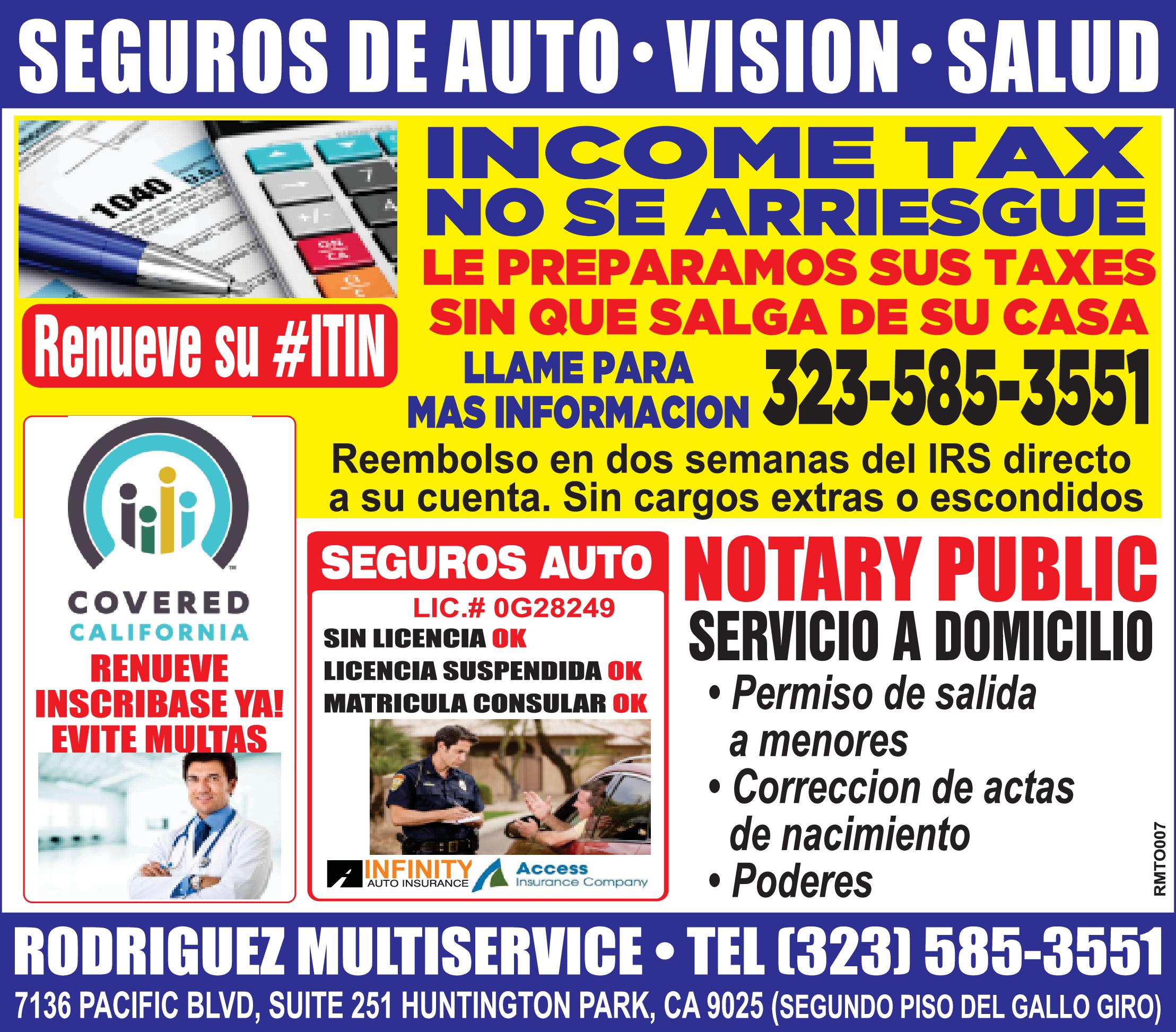 SEGUROS DE AUTO• VISION SALUD INCOM TAX NO SE ARRIESGUE LE PREPARAMOS SUS TAXES 1040 as. Renueve su #ITIN SIN QUE SALGA DE SU CASA LLAME PARA 323-585-3551 MAS INFORMACION JZ Reembolso en dos semanas del IRS directo su cuenta. Sin cargos extras escondidos SEGUROS AUTONOTARY PUBLIC SERVICIO DOMICILIO Permiso de salida TM COVERED LIC.# 0G28249 CALIFORNIA SIN LICENCIA OK RENUEVE INSCRIBASE YA! EVITE MULTAS LICENCIA SUSPENDIDA OK MATRICULA CONSULAR OK menores Correccion de actas de nacimiento Poderes INFINITY Access AUTO INSURANCE Insurance Company RODRIGUEZ MULTISERVICE TEL (323) 585-3551 7136 PACIFIC BLVD, SUITE 251 HUNTINGTON PARK, CA 9025 (SEGUNDO PISO DEL GALLO GIRO) RMTO007