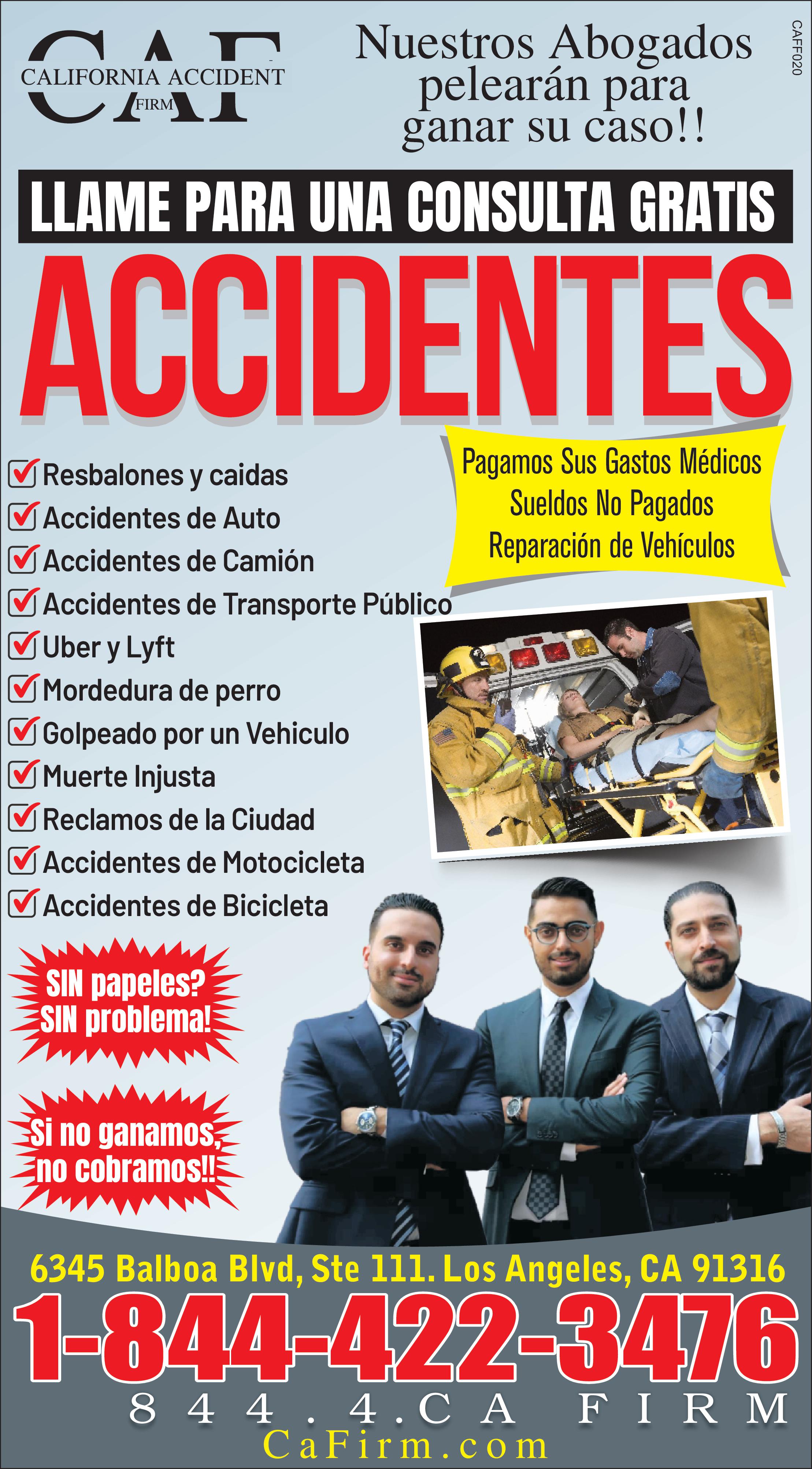 Nuestros Abogados pelearán para ganar su caso !! LLAME PARA UNA CONSULTA GRATIS ACCIDENTES CALIFORNIA ACCIDENT FIRM ?Resbalones caidas Accidentes de Auto Accidentes de Camión Accidentes de Transporte Público Uber Lyft Mordedura de perro Golpeado por un Vehiculo ?Muerte Injusta Reclamos de la Ciudad Accidentes de Motocicleta MAccidentes de Bicicleta SIN papeles SIN problema Si no ganamos Eno cobramos !! Pagamos Sus Gastos Médicos Sueldos No Pagados Reparación de Vehículos 246 6345 Balboa Blvd Ste 111. Los Angeles CA 91316 844.4.CAFIRM 1.844.4 2.34 76 CaFirm.com CAFF020