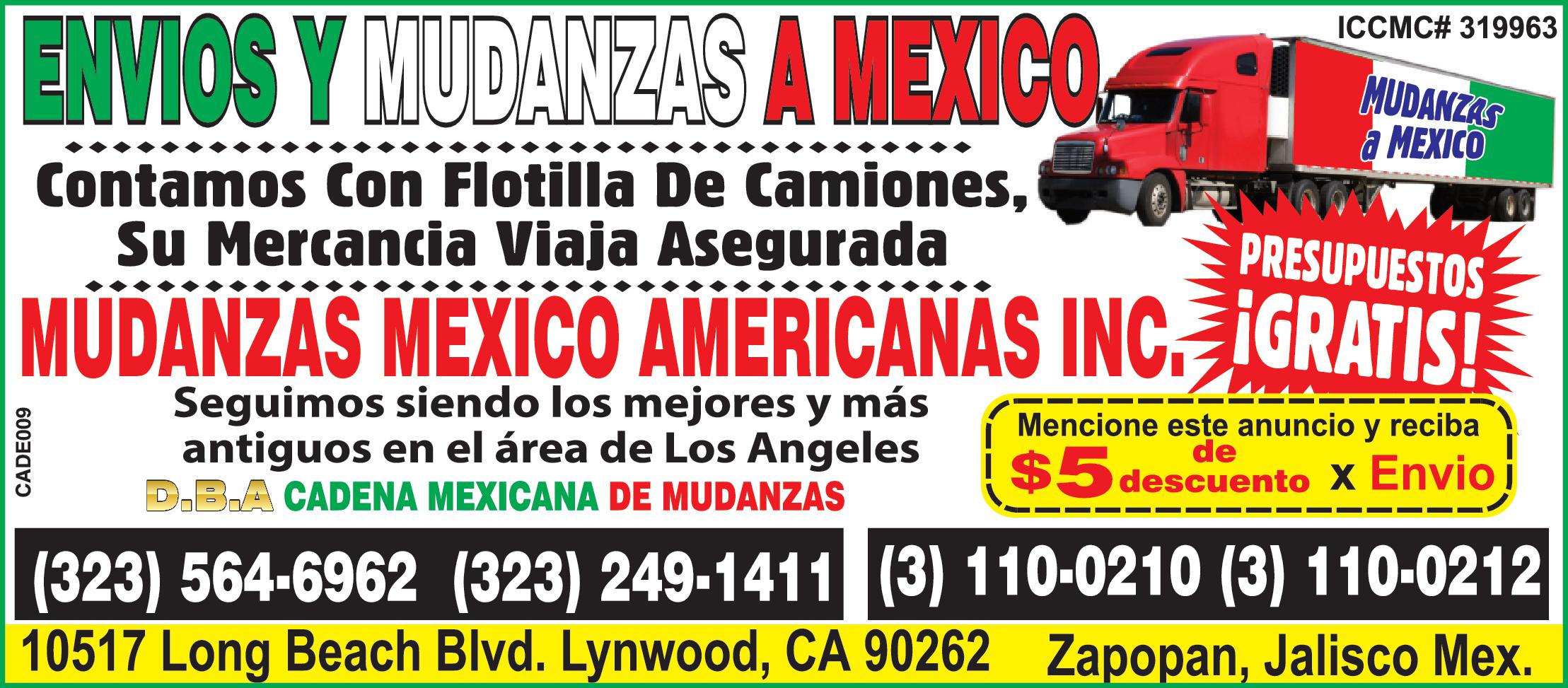ENVIOS Y MUDANZAS A MEXICO Contamos Con Flotilla De Camiones Su Mercancia Viaja Asegurada MUDANZAS MEXICO www PRESUPUESTOS MUDANZAS MEXICO AMERICANAS INC IGRATIS CADE009 ICCMC 319963 Seguimos siendo los mejores más antiguos en el área de Los Angeles D.B.A CADENA MEXICANA DE MUDANZAS Mencione este anuncio reciba descuento Envio 323 564-6962 323 249-1411 110-0210 110-0212 10517 Long Beach Blvd. Lynwood CA 90262 Zapopan Jalisco Mex