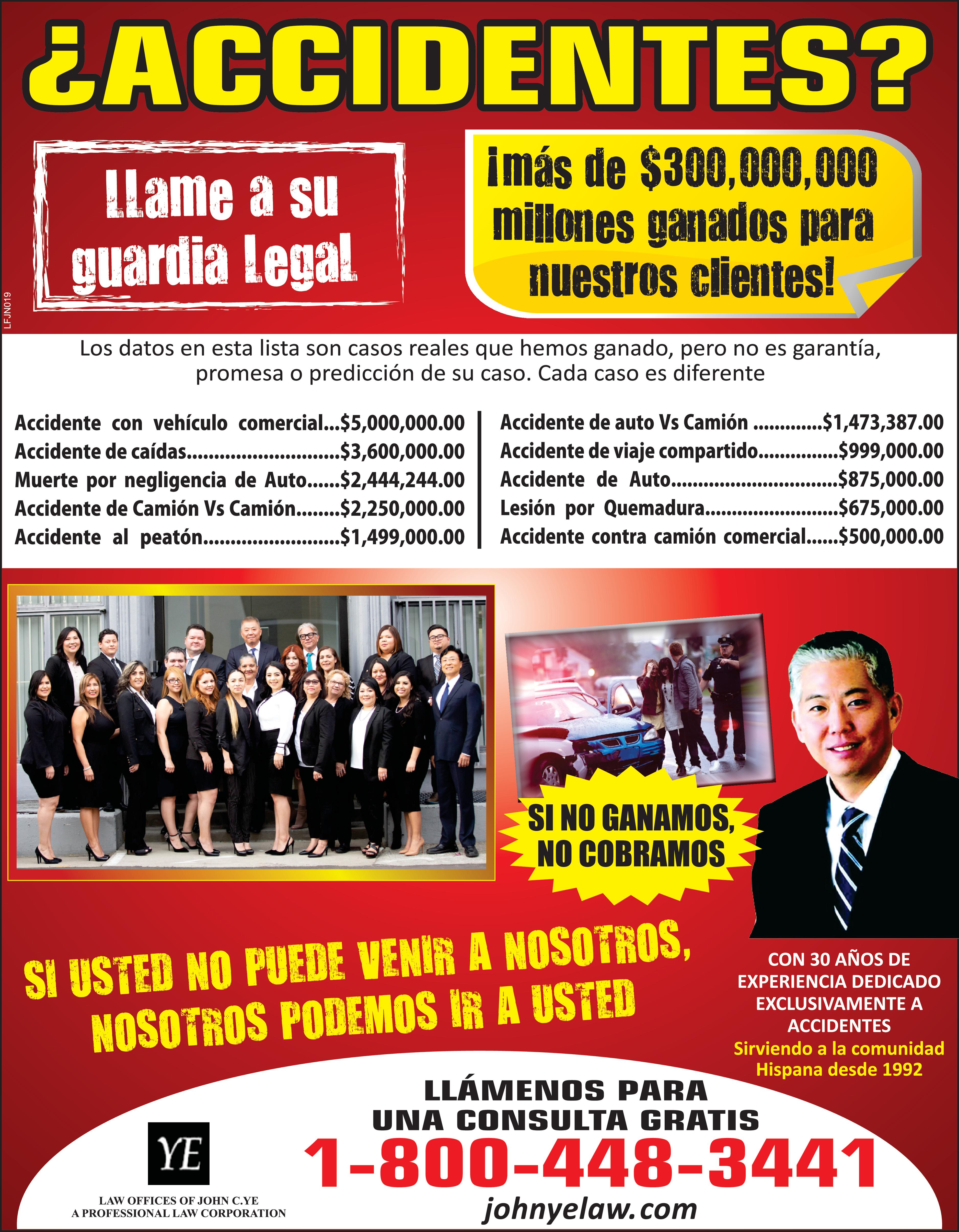 LFJN019 ACCIDENTES más de 300,000,000 millones ganados para nuestros clientes Llame su guardia Legal Los datos en esta lista son casos reales que hemos ganado pero no es garantía promesa predicción de su caso Cada caso es diferente Accidente con vehículo comercial ... 5,000,000.00 Accidente de caídas ........... ........... 3,600,000.00 Muerte por negligencia de Auto ...... 2,444,244.00 Accidente de Camión Vs Camión ........ 2,250,000.00 Accidente al peatón ................. 1,499,000.00 Accidente de auto Vs Camión ............. 1,473,387.00 Accidente de viaje compartido ............... 999,000.00 Accidente de Auto ...................... YE LAW OFFICES OF JOHN C.YE PROFESSIONAL LAW CORPORATION Lesión por Quemadura ................. ........ 675,000.00 Accidente contra camión comercial ...... 500,000.00 SI NO GANAMOS NO COBRAMOS SI USTED NO PUEDE VENIR NOSOTROS NOSOTROS PODEMOS IR USTED 875,000.00 CON 30 AÑOS DE EXPERIENCIA DEDICADO EXCLUSIVAMENTE ACCIDENTES Sirviendo la comunidad Hispana desde 1992 LLÁMENOS PARA UNA CONSULTA GRATIS 1-800-448-3441 johnyelaw.com