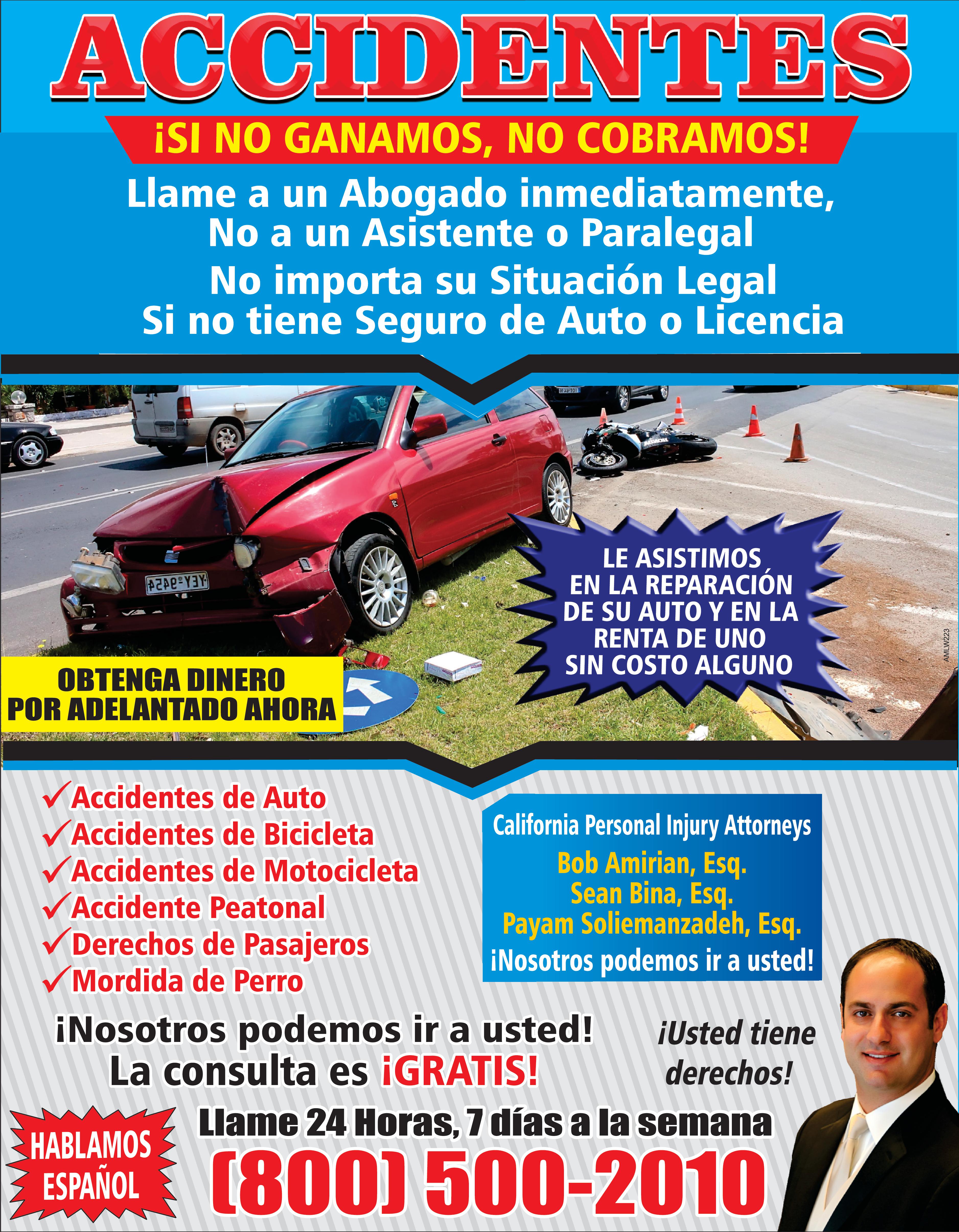 ACCIDENTES SI NO GANAMOS NO COBRAMOS Llame un Abogado inmediatamente No un Asistente Paralegal No importa su Situación Legal Si no tiene Seguro de Auto Licencia OBTENGA DINERO POR ADELANTADO AHORA Accidentes de Auto Accidentes de Bicicleta Accidentes de Motocicleta Accidente Peatonal Derechos de Pasajeros Mordida de Perro SLAGE Big ??? LE ASISTIMOS EN LA REPARACIÓN DE SU AUTO EN LA RENTA DE UNO SIN COSTO ALGUNO California Personal Injury Attorneys Bob Amirian Esq Sean Bina Esq Payam Soliemanzadeh Esq Nosotros podemos ir usted Nosotros podemos ir usted Usted tiene La consulta es GRATIS derechos 11 Llame 24 Horas días la semana HABLAMOS ESPAÑOL 800 500-2010 AMLW223
