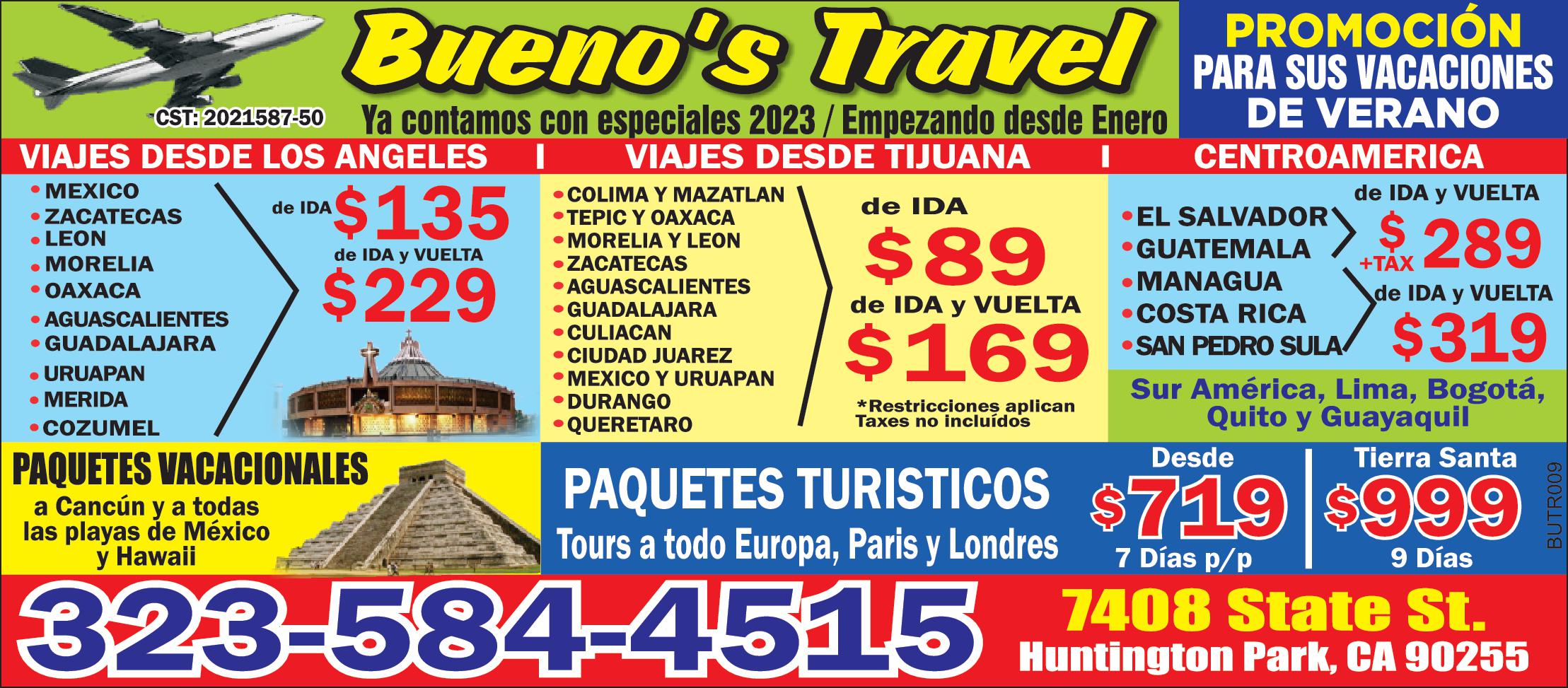 Bueno's Travel PROMOCION PARA SUS VACACIONES ya contamos con especiales 2023/ Empezando desde Enero VIAJES DE LOS ANGELES *MEXICO *ZACATECAS *LEON *MORELIA* OAXACA*AGUASCALIENTES* GUADALAJARA * URUAPAN * MERIDA * COZUMEL DE IDA $135 DE IDA Y VUELTA $229 VIAJES DESDE TIJUANA *COLIMA *TEPIC Y OAXACA *MORELIA Y LEON * ZACATECAS * AGUASCALIENTES *GUADALAJARA * CULIACAN *CIUDAD JUAREZ *MEXICO Y URUAPAN * DURANGO * QUERETARO DE IDA $89 DE IDA Y VUELTA $169 CENTROAMERICA *EL SALVADOR * GUATEMALA DE IDA Y VUELTA $289 * MANAGUA * COSTA RICA * SAN PEDRO SULA DE IDA Y VUELTA $319 Sur America, Lima, Bogota, Quito Y Guataquil PAQUETES VACACIONALES a Cancun y a todas las playas de Mexico y Hawaii PAQUETES TURISTICOS Tour a todo Europa, Paris y Londres Desde $719 & Dias p/p Tierra Santa $999 9 Dias 323-584-4515 7408 State St Huntington Park, CA 90255