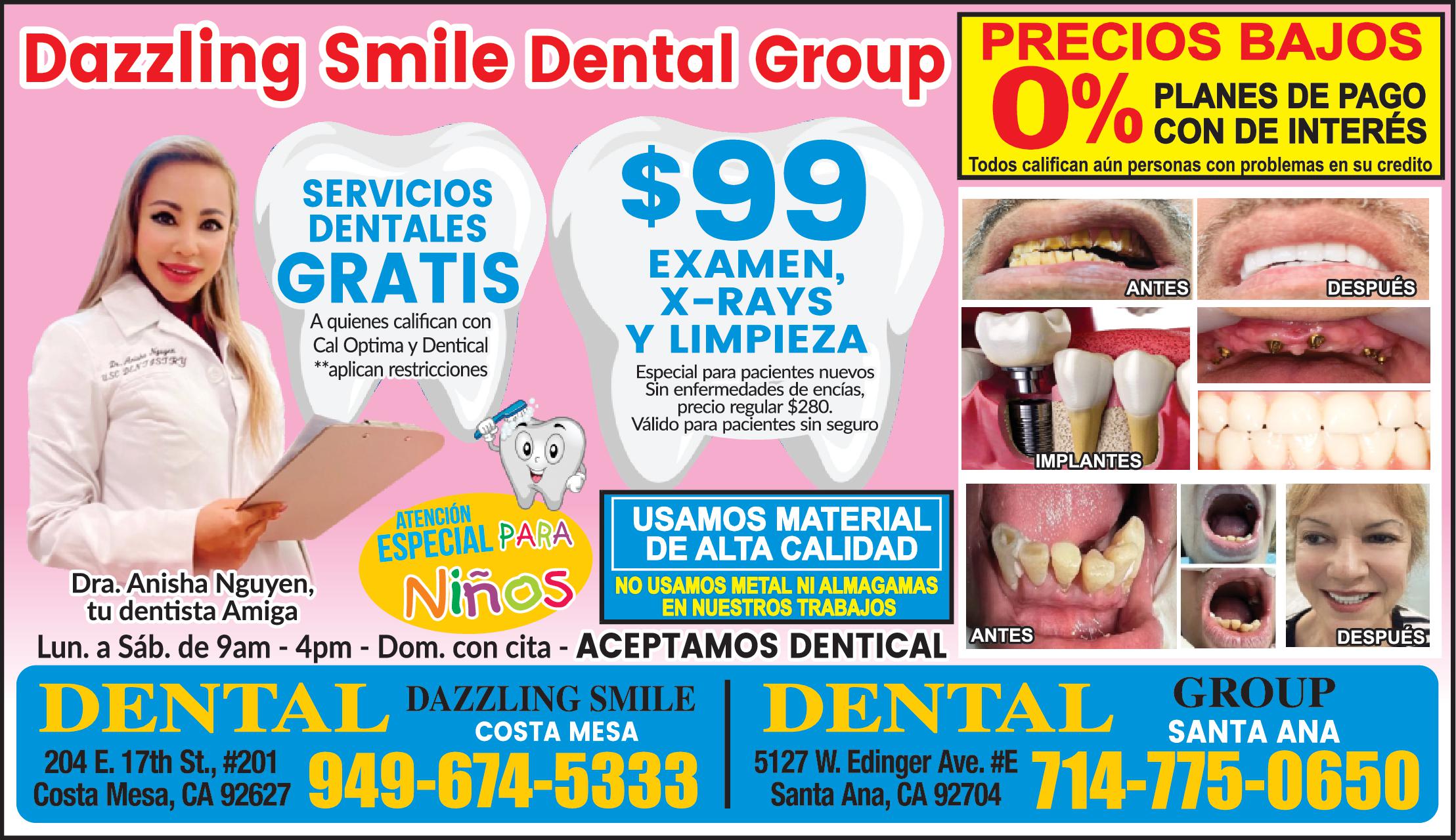 Dazzling Smile Dental Group precios bajos PLANES DE PAGO CON 0% DE INTERES SERVICIOS DENTALES GRATIS $99 EXAMEN, X-RAYS Y LIMPIEZA USAMOS MATERIAL DE ALTA CALIDAD NO USAMOS METAL NI AMALGAMAS EN NUESTROS TRABAJOS Dra. Anisha Nguyen, Tu dentista Amiga Lun. a Sab. de 9am - 4pm- Dom. con cita Aceptamos DENTICAL DENTAL DAZZLING SMILE 204 E. 17 th., #201 Costa Mesa, CA 92627