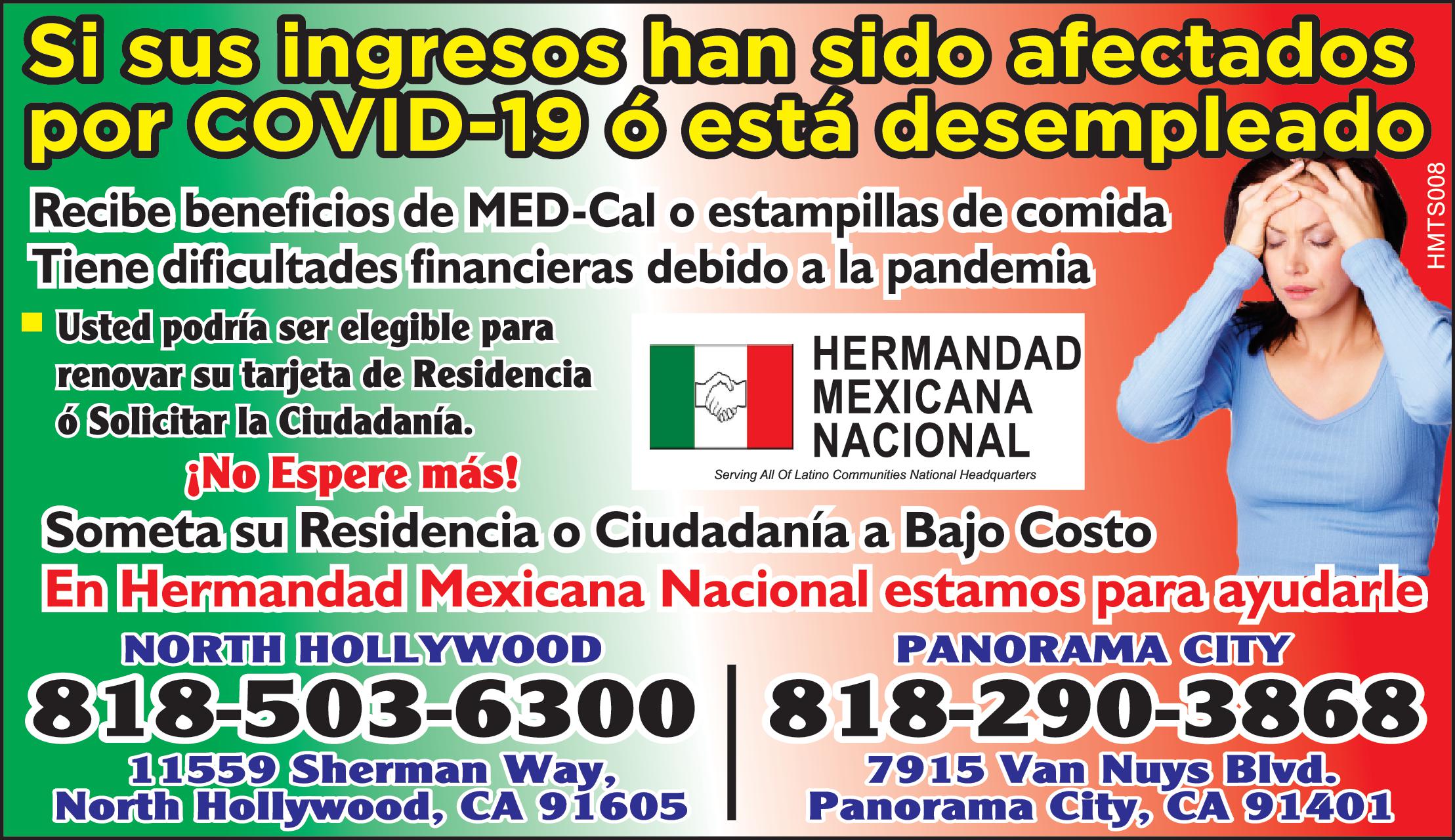 Si sus ingresos han sido afectados por COVID 19 está desempleado Recibe beneficios de MED Cal estampillas de comida Tiene dificultades financieras debido la pandemia Usted podría ser elegible para renovar su tarjeta de Residencia Solicitar la Ciudadanía No Espere más Someta su Residencia Ciudadanía Bajo Costo En Hermandad Mexicana Nacional estamos para ayudarle NORTH HOLLYWOOD PANORAMA CITY 818-503-6300 11559 Sherman Way North Hollywood CA 91605 HERMANDAD MEXICANA NACIONAL Serving All Of Latino Communities National Headquarters 818-290-3868 7915 Van Nuys Blvd. Panorama City CA 91401 HMTS008