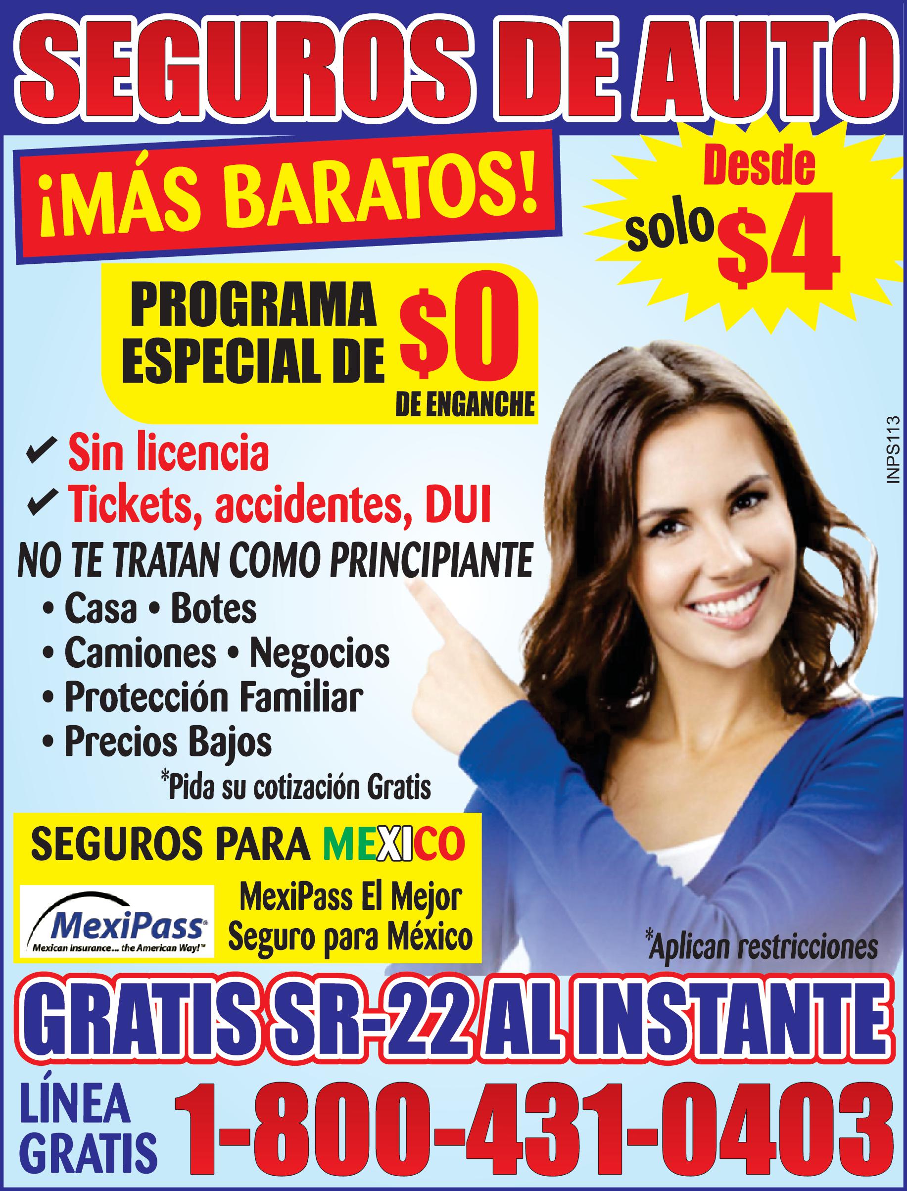 SEGUROS DE AUTO Desde MÁS BARATOS PROGRAMA ESPECIAL DE de enganche Sin licencia Tickets accidentes DUI NO TE TRATAN COMO PRINCIPIANTE solo GRATIS SR 22 AL INSTANTE Aplican restricciones LINEAS 1-800-431-0403 GRATIS INPS013