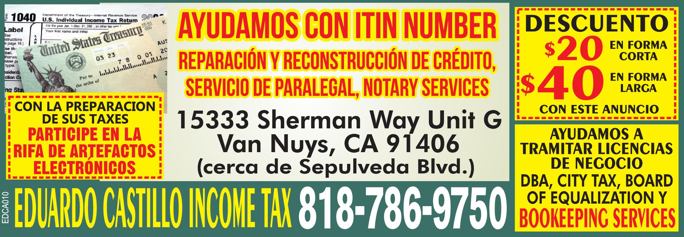 AYUDAMOS CON ITIN NUMBER REPARACIÓN Y RECONSTRUCCIÓN DE CRÉDITO, SERVICIO DE PARALEGAL, NOTARY SERVICES. DESCUENTO $20 EN FORMA CORTA $40 EN FORMA LARGA 
CON ANUNCIO DE LA REVISTA EL AVISO 
15333 Sherman Way Unit G Van Nuys, CA 91406 (cerca de Sepulveda Blvd.) 
CON LA PREPARACIÓN DE SUS TAXES PARTICIPE EN LA RIFA DE ARTEFACTOS ELECTRÓNICOS 
EDUARDO CASTILLO INCOME TAX 818-786-9750 
AYUDAMOS A TRAMITAR LICENCIAS DE NEGOCIO DBA, CITY TAX, BOARD OF EQUALIZATION Y BOOKEEPING SERVICES