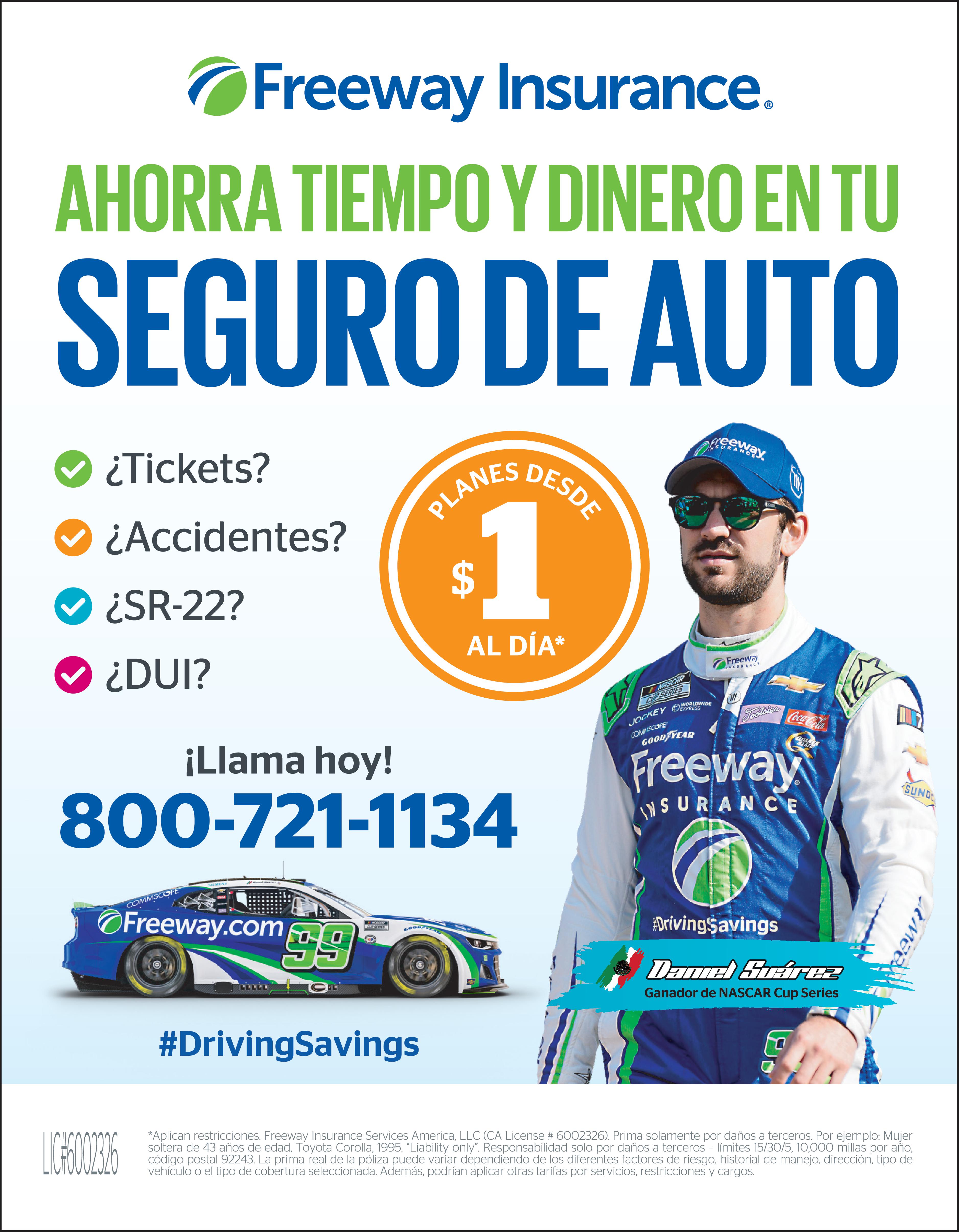 Freeway INSURANCE AHORRA TIEMPO DINERO EN TU SEGURO DE AUTO 17 ZL PLANE AL DÍA Tickets Accidentes cewa SOMOLO Llama hoy 800-721-1134 GOOD YEAR IZY SUAREZ YEAR ???? DESDE NASCAR CUP SERIES LFG SR 22 DUI 99 OFreeway COMMSCOPE ii® YEAR #Dring Savings Aplican restricciones Freeway Insurance Services America LLC CA License 6002326 Prima solamente por daños terceros Por ejemplo Mujer soltera de 43 años de edad Toyota Corolla 1995. Liability only Responsabilidad solo por daños terceros límites 15/30/5 10,000 millas por año código postal 92243. La prima real de la póliza puede variar dependiendo de los diferentes factores de riesgo historial de manejo dirección tipo de vehículo el tipo de cobertura seleccionada Además podrían aplicar otras tarifas por servicios restricciones cargos USE LICE 60012326 FreewayInsurance.com KEY EXPRESS DE Freeway INSURANCE Freeway INSURANCE All MMSCOPE GOOD YEAR Freeway freeway INSURANCE VingSavings Suárez Coca #DrivingSavings 75 SUNDED Daniel Suárez Ganador de NASCAR Cup Series WFRI019