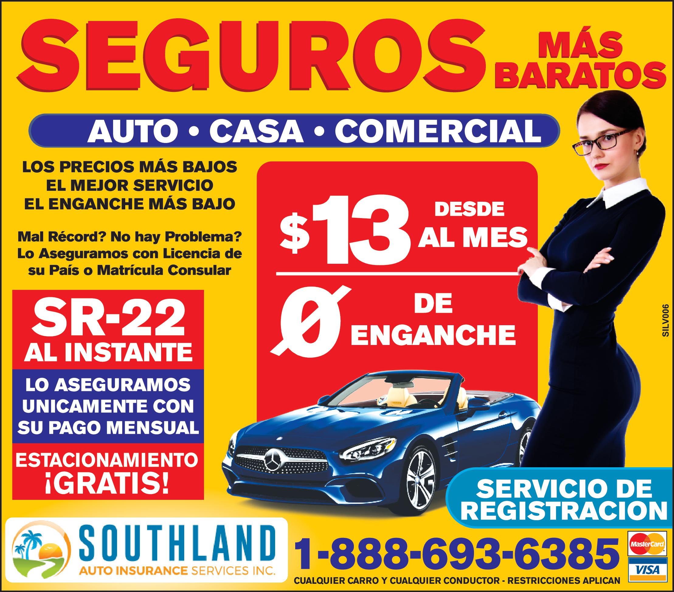 MÁS SEGUROS BARATOS AUTO CASA COMERCIAL LOS PRECIOS MÁS BAJOS EL MEJOR SERVICIO EL ENGANCHE MÁS BAJO Mal Récord No hay Problema Lo Aseguramos con Licencia de su País Matrícula Consular SR 22 AL INSTANTE LO ASEGURAMOS UNICAMENTE CON SU PAGO MENSUAL ESTACIONAMIENTO GRATIS 13 DESDE AL MES DE ENGANCHE SERVICIO DE REGISTRACION SOUTHLAND 1-888-693-6385 AUTO INSURANCE SERVICES INC CUALQUIER CARRO CUALQUIER CONDUCTOR RESTRICCIONES APLICAN SILV006 MasterCard VISA