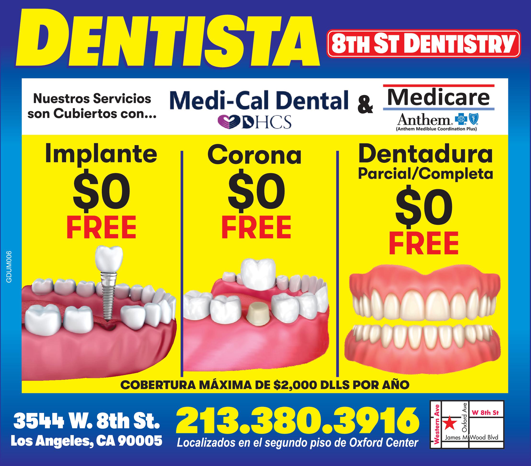 DENTISTA 8TH ST DENTISTRY
Nuestros Servicios son cubiertos con... Medi-Cal Dental & Medicare
Implante $0 FREE
 Corona  $0 FREE
Dentadura Parcial/ Completa $0 FREE
COBERTURA MAXIMA DE $2,000 DLLS POR AÑO
3544 W. 8TH ST LOS ANGELES CA 90005
213-380-3916 LOCALIZADOS EN EL SEGUNDO PISO