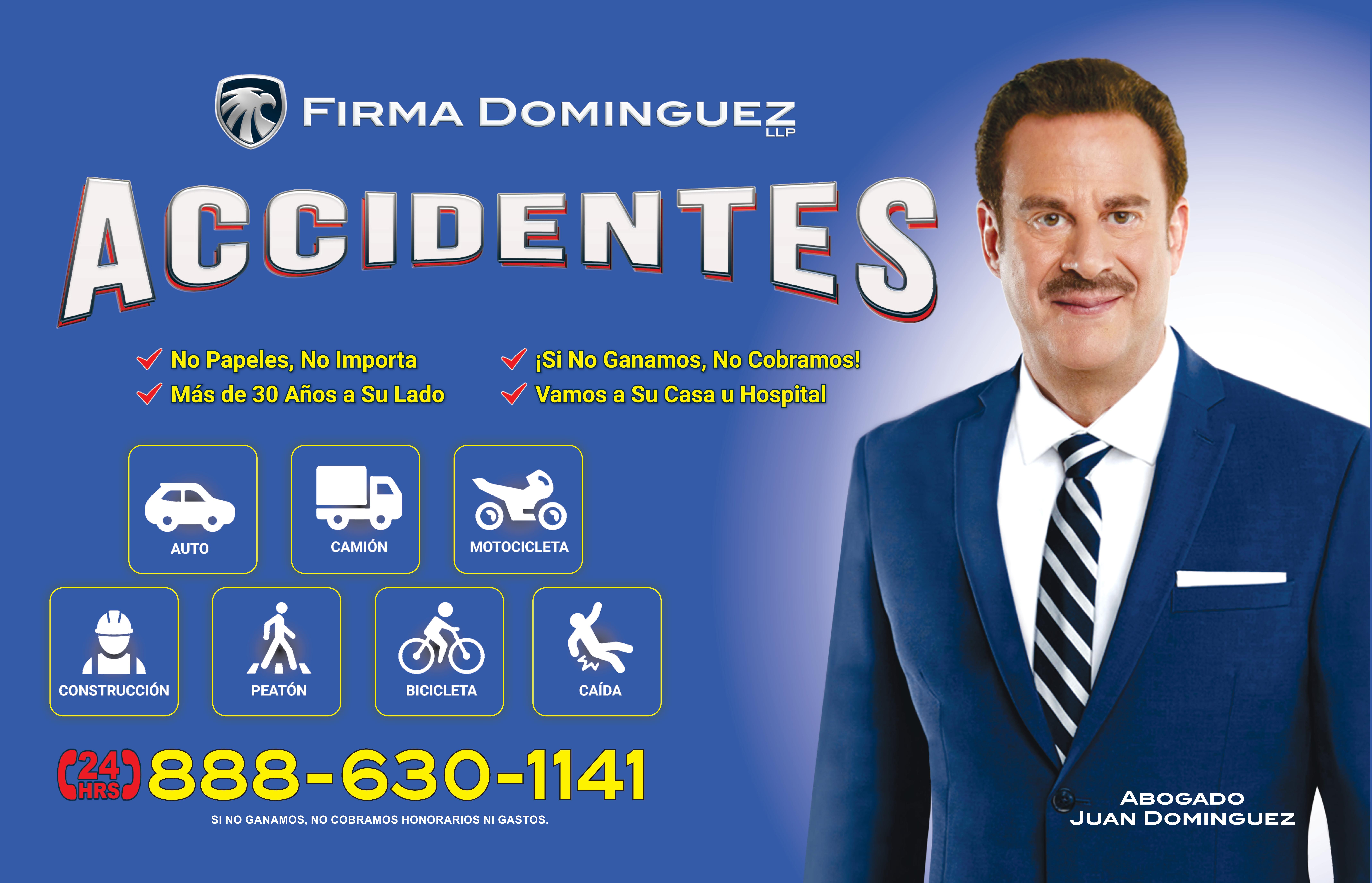 FIRMA DOMINGUEZ
ACCIDENTES
No papeles, No importa
Mas de 30 Años a su lado
Si no Ganamos, No cobramos
Vamos a su casa u Hospital
Auto
Camion
Motocicleta
Construccion
Peaton
Bicicleta
Caida
24 Hrs 888-630-1141