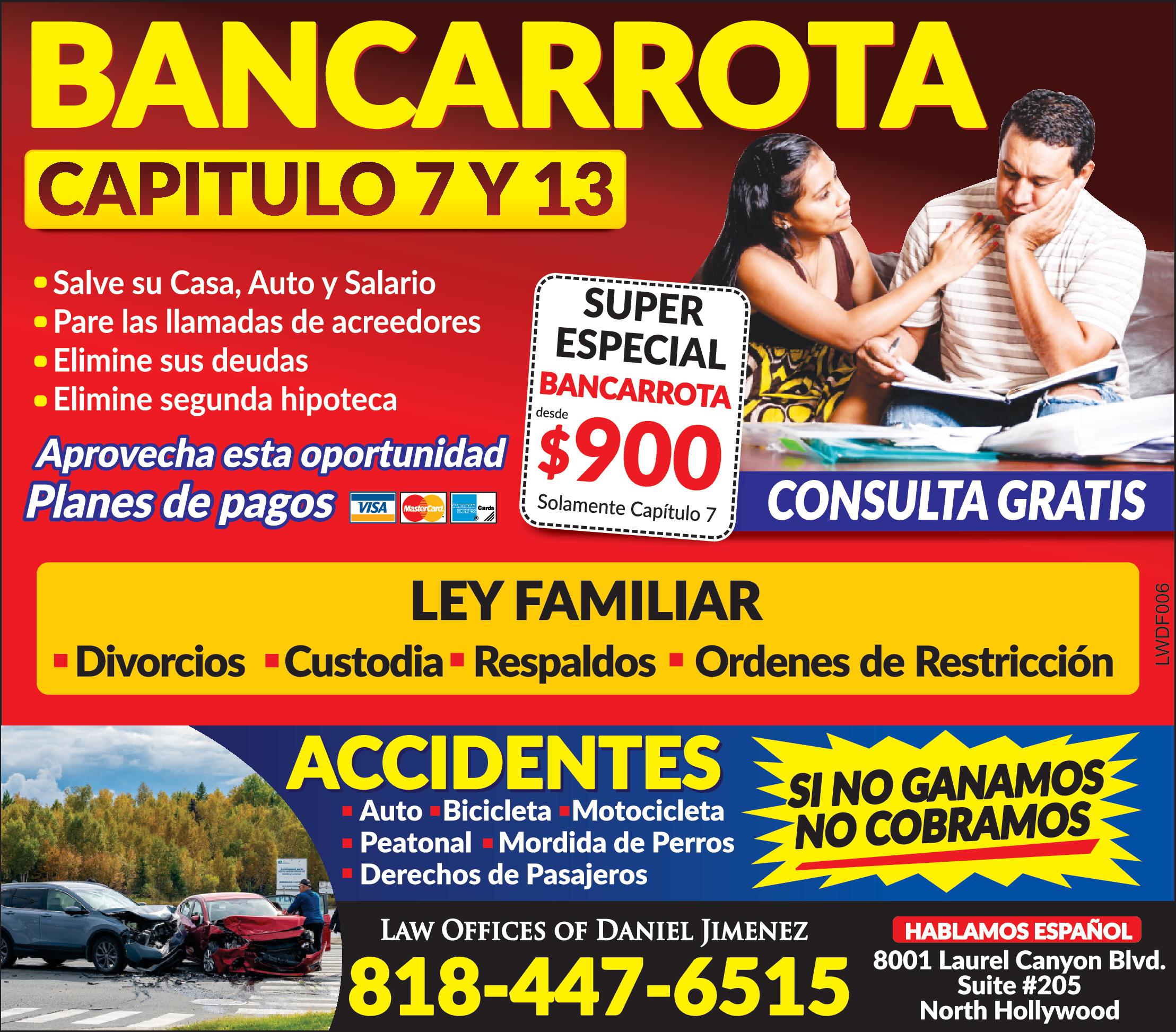 BANCARROTA
Capitulo 7 & 12
Salve su casa, auto y salario
pare llamadas de acreedores
elimine su deudas
elimine segunda hipoteca
ley familiar
Divorcios, custodia, respaldos, orden de restriccion
accidentes de bicicleta, auto, peatonal, mordida de perros, derechos de pasajeros
si no ganamos no cobramos
consulta gratis
Hablamos español
8001 Laurel Canyon Blvd. Suite# 205
North Hollywood
818-447-6515
