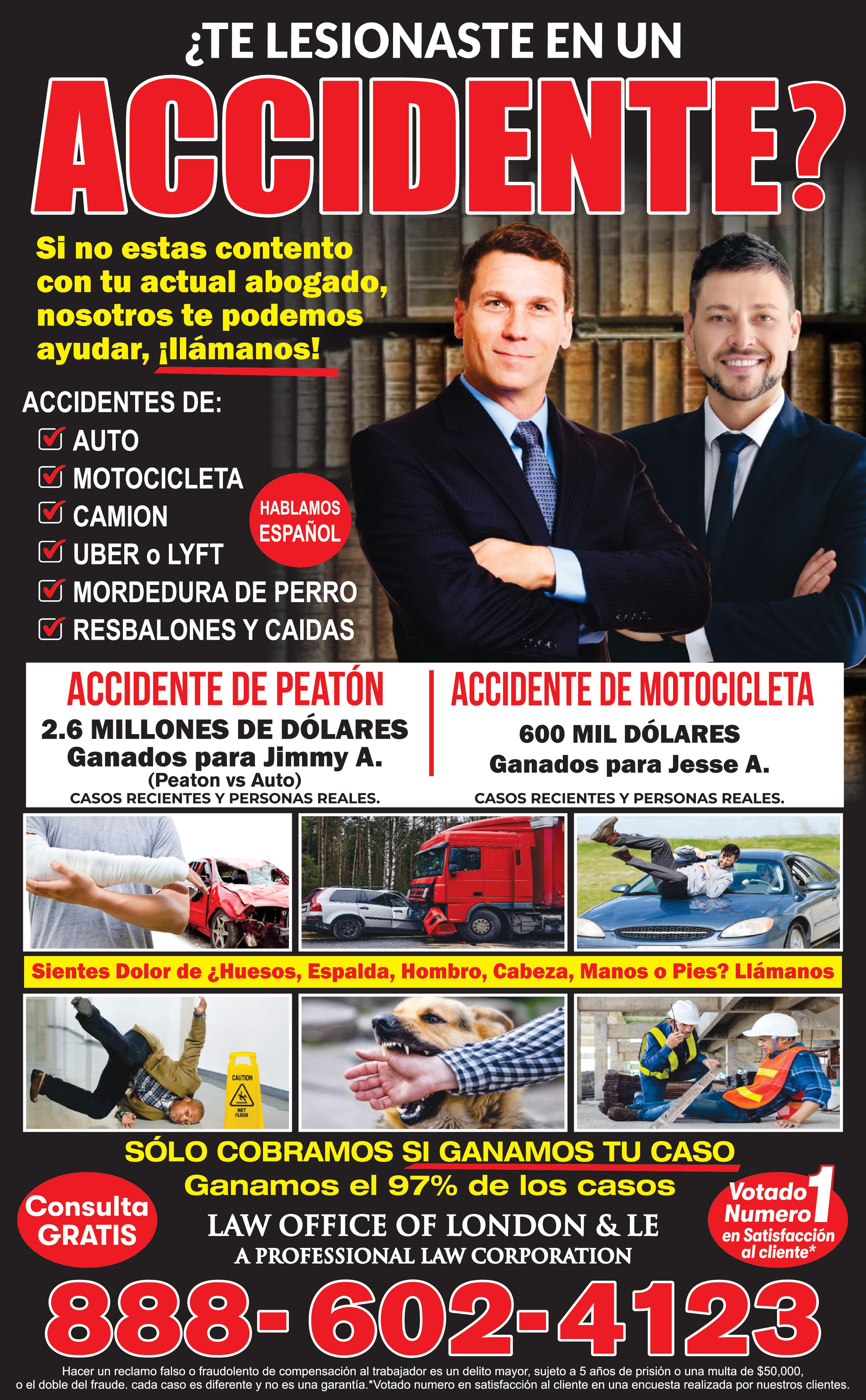 TE LESIONASTE EN UN ACCIDENTE?
Si no estas contento con tu actual abogado, nosotros te podemos ayudar, Llamanos!
ACCIDENTES DE: AUTO, MOTOCICLETA, CAMION, UBER O LYFT, MORDEDURA DE PERRO, RESBALONES Y CAIDAS
ACCIDENTES DE PEATON 2.6 MILLONES DE DOLARES Ganados para Jimmy A. (peaton Vs Auto) CASOS RECIENTES Y PERSONAS REALES
ACCIDENTE DE MOTOCICLETA 600 MIL DOLARES Ganados para Jesse A. CASOS RECIENTES Y PERSONAS REALES SOLO COBRAMOS SI GNANAMOS TU CASO Ganamos el 97% de los casos LAW OFFICE OF LONDON & LE A PROFESSIONAL LAW CORPORATION
888-602-4123 www.londonandle.com