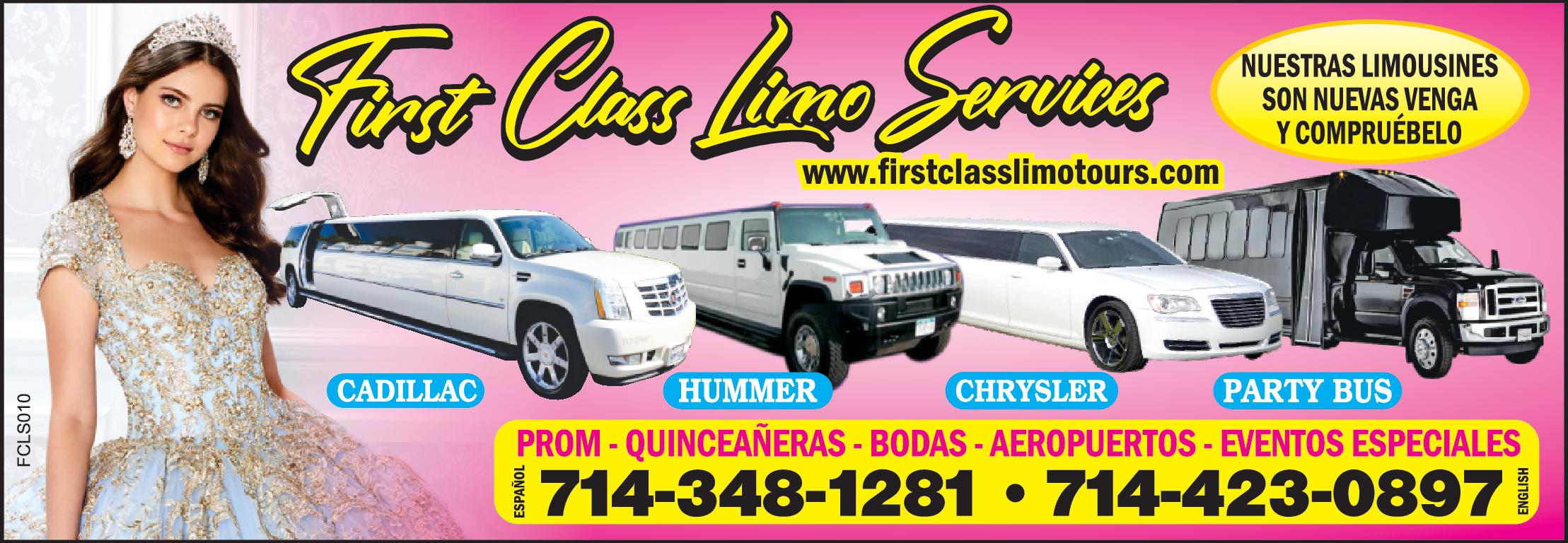 First Class Limo Services
NUESTRAS LIMOUSINES SON NUEVAS VENGA Y COMPRUEBELO 
www.firstclasslimotours.com
CADILAC, HUMMER, CHRYSLER, PARTY BUS
PROM QUINCEÑERAS, BODAS, AEROPUERTOS, EVENTOS, ESPECIALES. 
714-348-1281 -714-423-0897