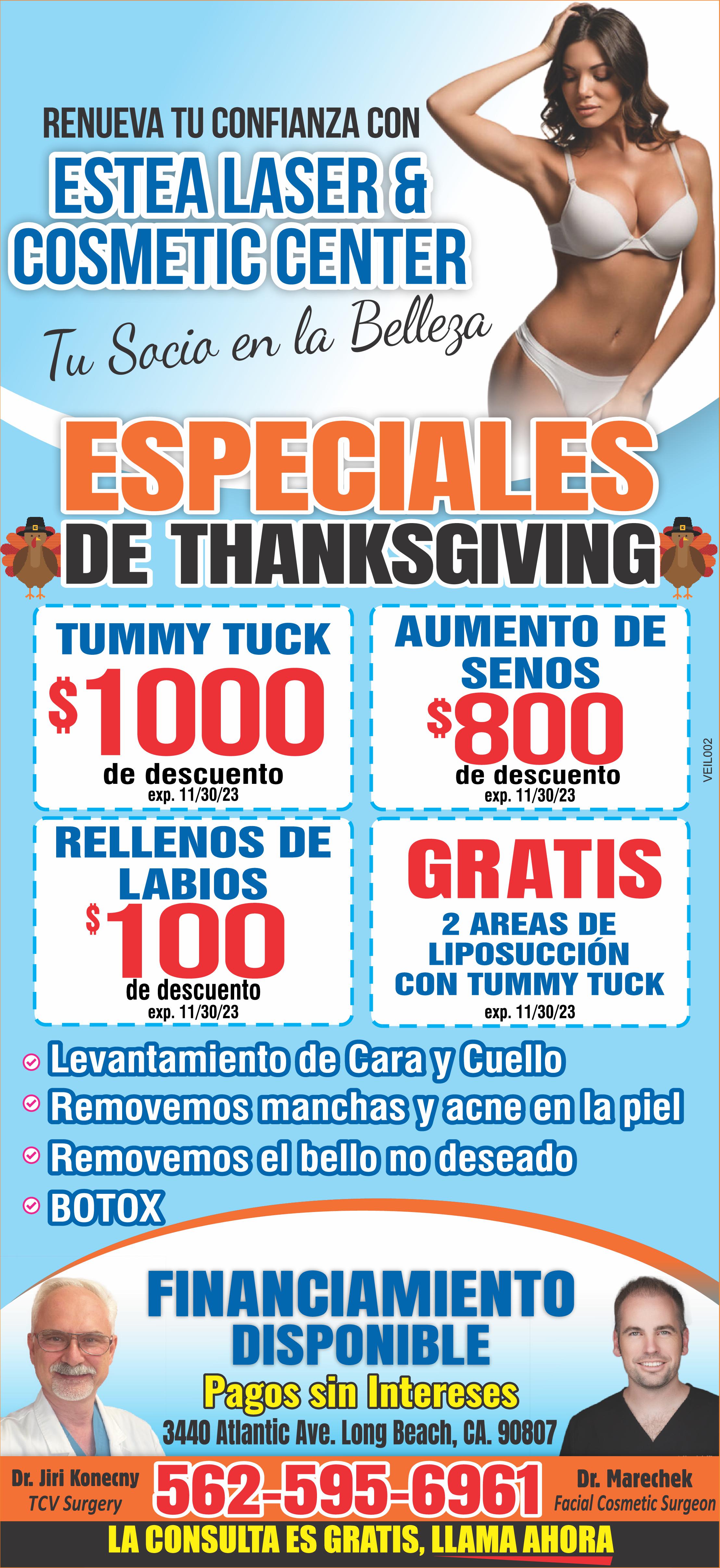 CON O SIN CIRUGIA
ULTIMA VENTA DEL VERANO!!
TODO TUMMY TUCKS $1000
LEVANTAMIENTOS DE SENOS
AUMENTO DE SENOS $700
GRATIS 2 AREAS DE LIPOSUCCION CON TUMMY TUCK
LEVANTAMIENTO CARA/CUELLO $800 DE DESCUENTO
REJUVENECIMIENTO VAGINAL $1000 DE DESCUENTO
FACIAL QUIMICO $100 DE DESCUENTO
ULTRASONIDO GRATIS PARA VENAS VARICOSAS
ESZPECIAL DE VITAMINA B12 $115 DE DESCUENTO POR TIEMPO LIMITADO
FINANCIAMIENTO DISPONIBLE 3448 ATLANTIC AVE. LONG BEACH CA 90807
www.esteacosmetic.com 562-595-6961