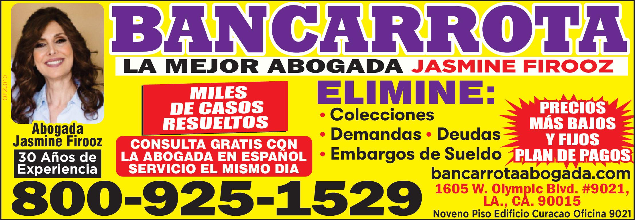 BANCARROTA
LA MEJOR ABOGADA JASMINE FIROOZ
NO MAS DEUDAS
ELIMINE:
Foreclosures
Deudas de tarjetas de credito, Juicios, Reposesiones, Llamadas de Acreedores, Demandas, Embargo de salario y bienes, Cuentas Medicas y otros pagos. FACILIDADES DE PAGO SERVICIO EL MISMO DIA, CONSULTA GRATIS CON LA ABOGADA EN ESPAÑOL
bancarrotaabogada.com 800-925-1529
1605 W. Olympic Blvd. #9021, LA., CA. 90015
Noveno Piso Edificio Curacao Oficina 9021
