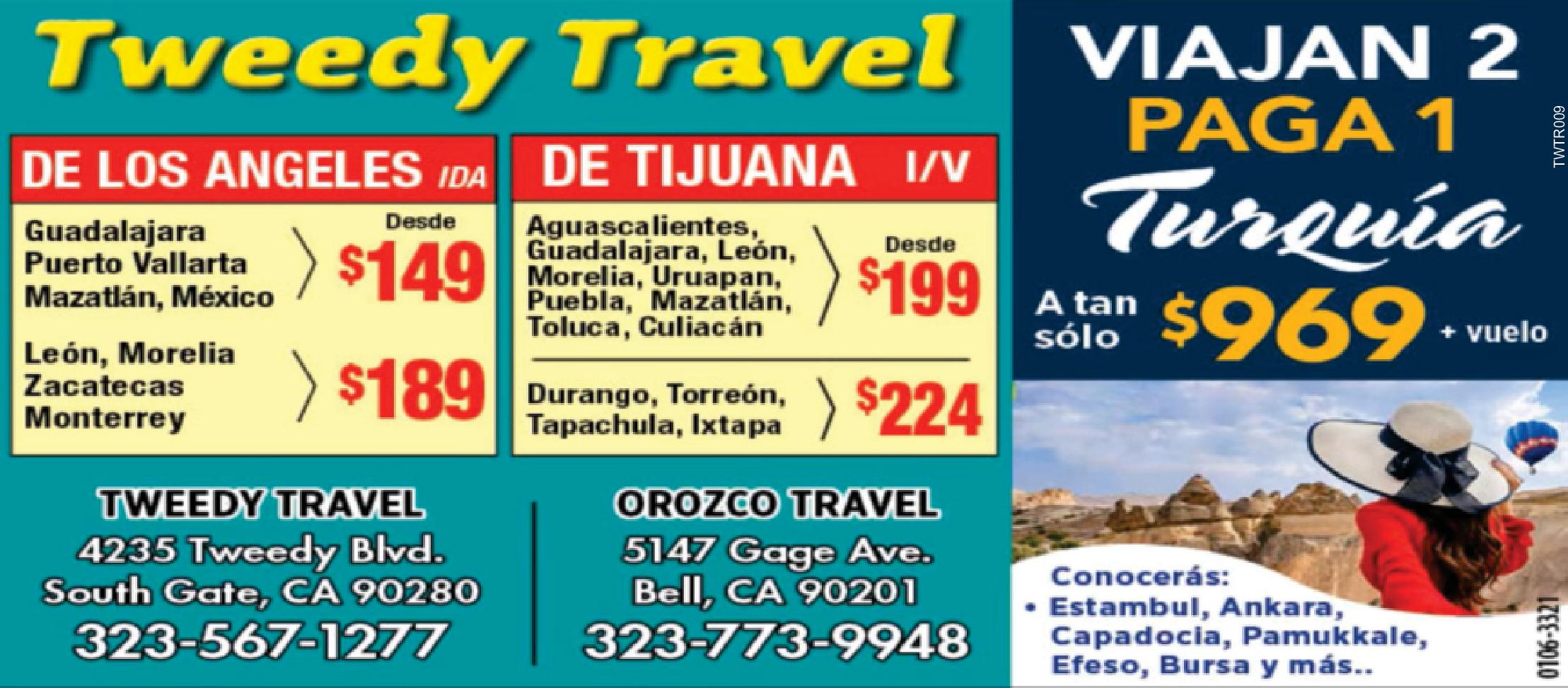 Tweedy Travel
DE LOS ANGELES
Guadalajara Puerto Vallarta
Mazatlan, Mexico desde $149
Leon, Morelia, Zacatecas, Monterrey $189
DE TIJUANA
Aguascalientes, Guadalajara, Leon, Morelia, Uruapan, Puebla, Mazatlan, Toluca, Culiacan
Desde$199
Durango, Torreon, Tapachula, Ixtapa $224
No necesita venir, solo llame
323-567-1277
323-560-1098
4235 Tweedy Blvd. South Gate, CA 90280