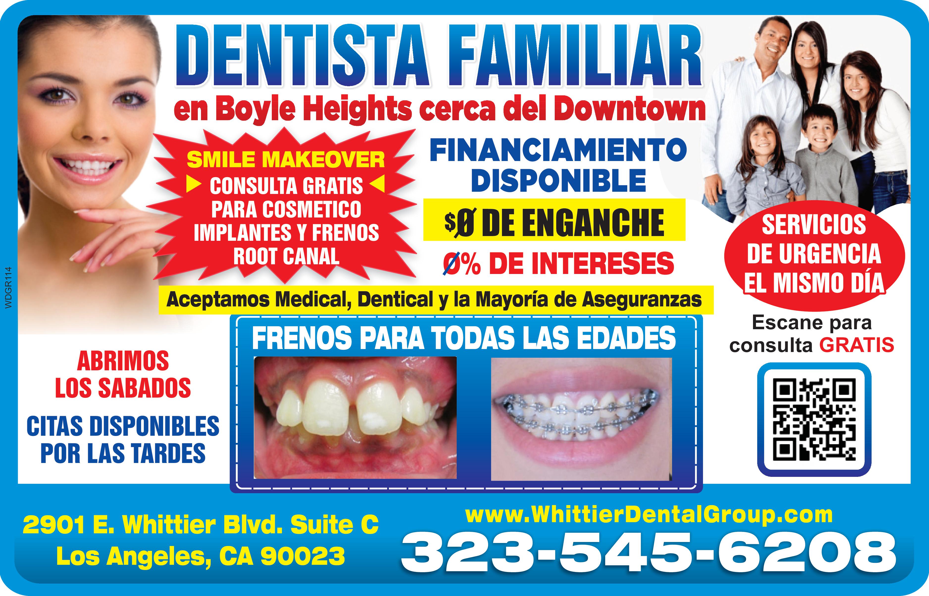 DENTISTA FAMILIAR 
en Boyle Heights cerca del Downtown
SMILE MAKEOVER CONSULTA GRATIS PARA COSMETICO IMPLANTES Y FRENOS ROOT CANAL FINANCIAMIENTO DISPONIBLE 0 DE ENGANCHE 0% DE INTERESES. SERVICIOS DE URGENCIA EL MISMO DIA
Aceptamos Medical, Dentical y la Mayoria de Aseguranzas FRENOS PARA TODAS LAS EDADES
ABRIMOS LOS SABADOS CITAS DISPONIBLES POR LAS TARDES
2901 E. Whittier Blvd. Suite C Los Angeles, CA 90023 www.WhittierDentalGroup.com
323-545-6208