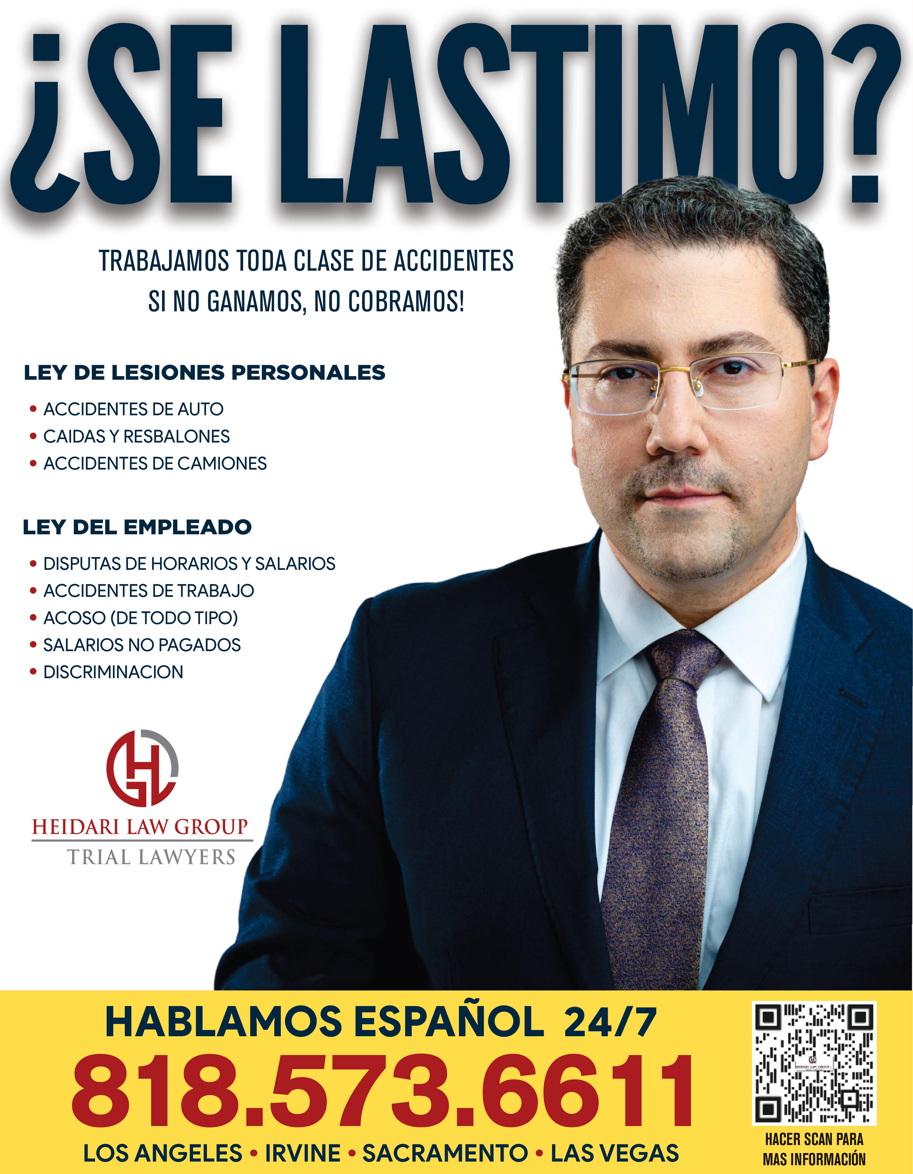 SE LASTIMO TRABAJAMOS TODA CLASE DE ACCIDENTES SI NO GANAMOS NO COBRAMOS LEY DE LESIONES PERSONALES ACCIDENTES DE AUTO CAIDAS RESBALONES ACCIDENTES DE CAMIONES LEY DEL EMPLEADO DISPUTAS DE HORARIOS SALARIOS ACCIDENTES DE TRABAJO ACOSO DE TODO TIPO SALARIOS NO PAGADOS DISCRIMINACION HEIDARI LAW GROUP TRIAL LAWYERS HABLAMOS ESPAÑOL 24/7 818.573.6611 LOS ANGELES IRVINE SACRAMENTO LAS VEGAS KISW HA DE AT HACER SCAN PARA MAS INFORMACIÓN