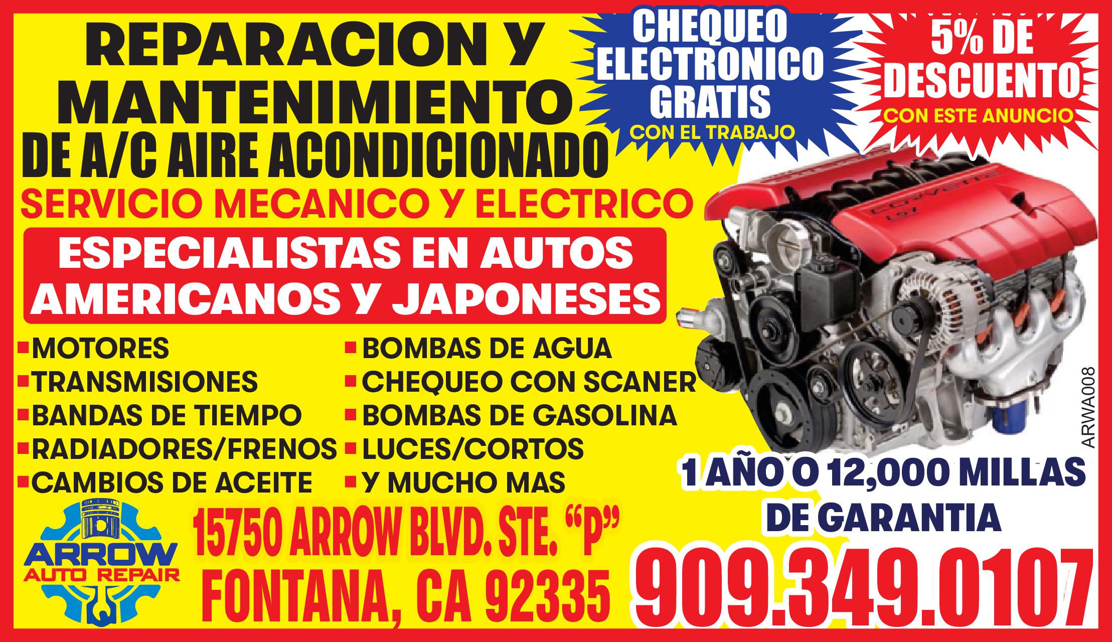 REPARACION Y MANTENIMIENTO DE A/C AIRE ACONDICIONADO
SERVICIO MECANICO Y ELECTRICO
ESPECIALISTAS EN AUTOS AMERICANOS Y JAPONESES
* MOTORES
* TRANSMISIONES
* BANDAS DE TIEMPO
* RADIADORES/ FRENOS
* BOMBAS DE AGUA
* CHEQUEO CON SCANER
* BOMBAS DE GASOLINA
* LUCES/CORTOS
* Y MUCHO MAS
15750 ARROW BLVD. STE.