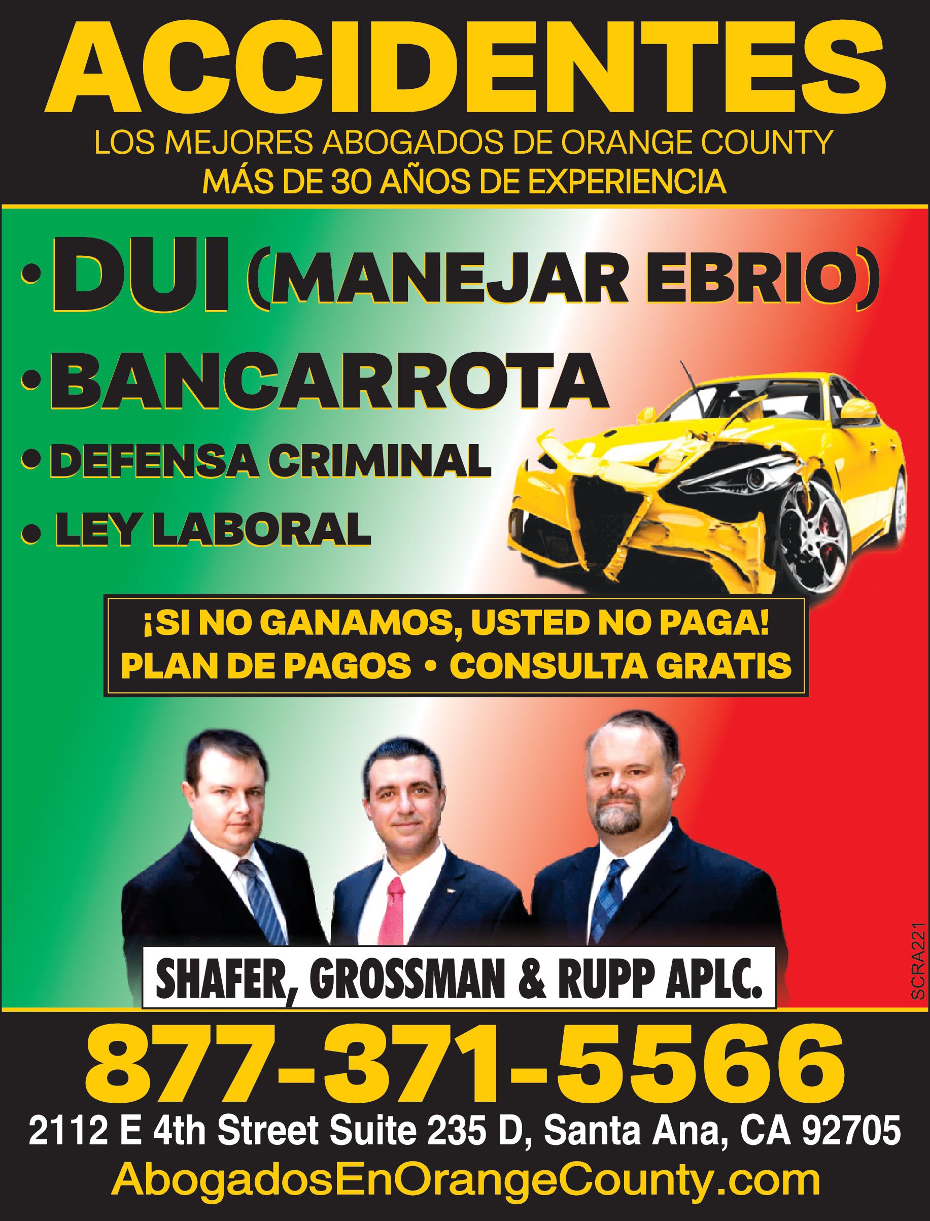 ACCIDENTES LOS MEJORES ABOGADOS DE ORANGE COUNTY MÁS DE 30 AÑOS DE EXPERIENCIA DUI MANEJAR EBRIO BANCARROTA DEFENSA CRIMINAL LEY LABORAL SI NO GANAMOS USTED NO PAGA PLAN DE PAGOS CONSULTA GRATIS SHAFER GROSSMAN RUPP APLC 877-371-5566 2112 4th Street Suite 235 Santa Ana CA 92705 Abogados EnOrangeCounty.com SCRA221