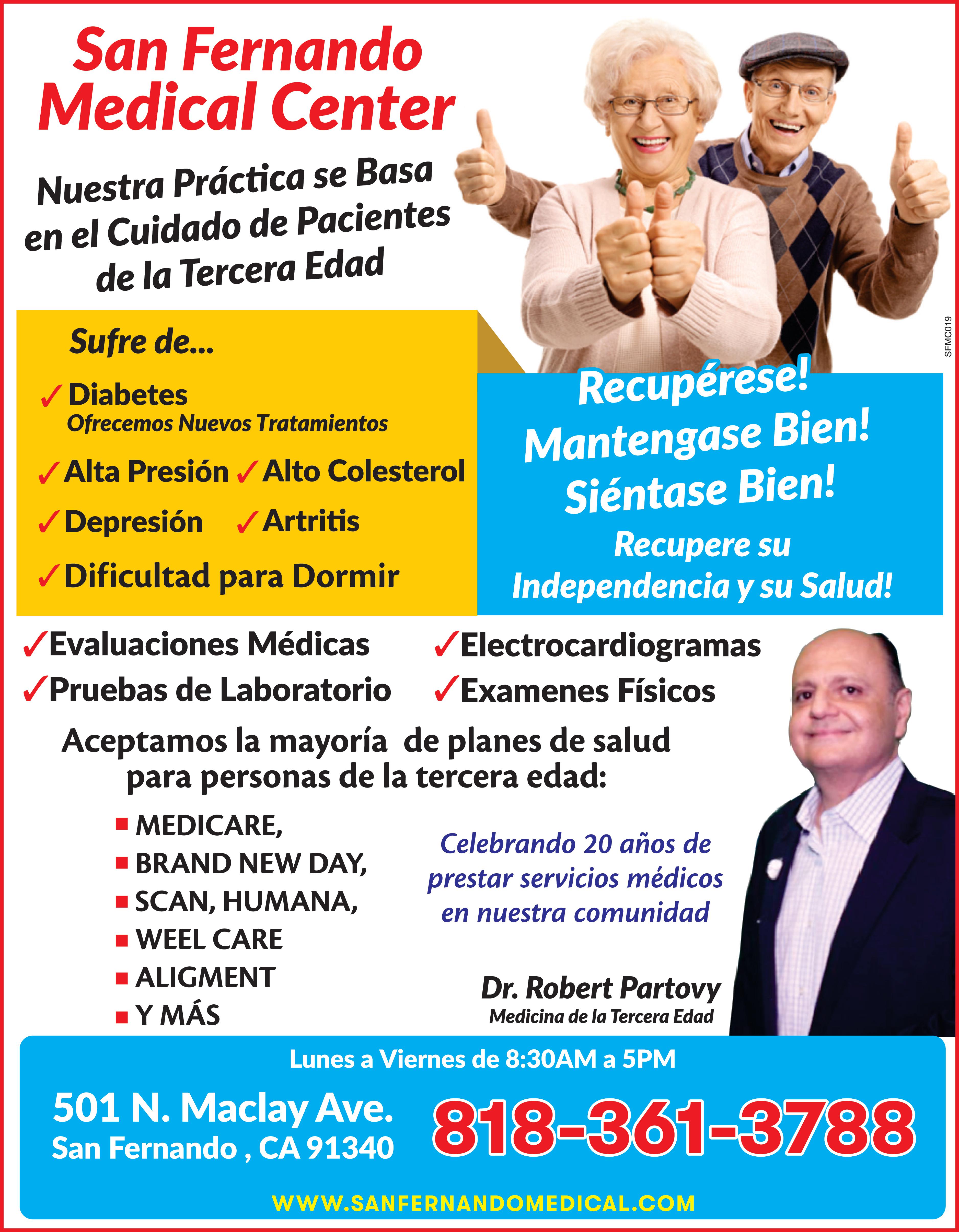 San Fernando Medical Center Nuestra Práctica se Basa en el Cuidado de Pacientes de la Tercera Edad Sufre de ... Diabetes Ofrecemos Nuevos Tratamientos Alta Presión Alto Colesterol ?Depresión Artritis Dificultad para Dormir WHO 12:09 120 mmHg 80 Primeros en llegar Primero en Servirle Hasta Agotar existencias mmHg 72 DATE TIME SYS mmHg DIA mmHg PUL MIN SET START STOP RECIBA MEDIDOR DIGITAL DE PRESIÓN DE MUÑECA GRATIS Para nuevos pacientes de la tercera edad 65 años mayores con Medicare Lisel Recupérese Mantengase Bien Siéntase Bien Recupere su Independencia su Salud ?Evaluaciones Médicas ?Pruebas de Laboratorio ?Electrocardiogramas Examenes Físicos Aceptamos la mayoría de planes de salud para personas de la tercera edad MEDICARE BRAND NEW DAY SCAN HUMANA BLUE CROSS más Dr. Robert Partovy Medicina de la Tercera Edad Lunes Viernes de 8:30 AM 5PM 818-361-3788 501 N. Maclay Ave. San Fernando CA 91340 www.sanfernandomedical.com SFMC019
