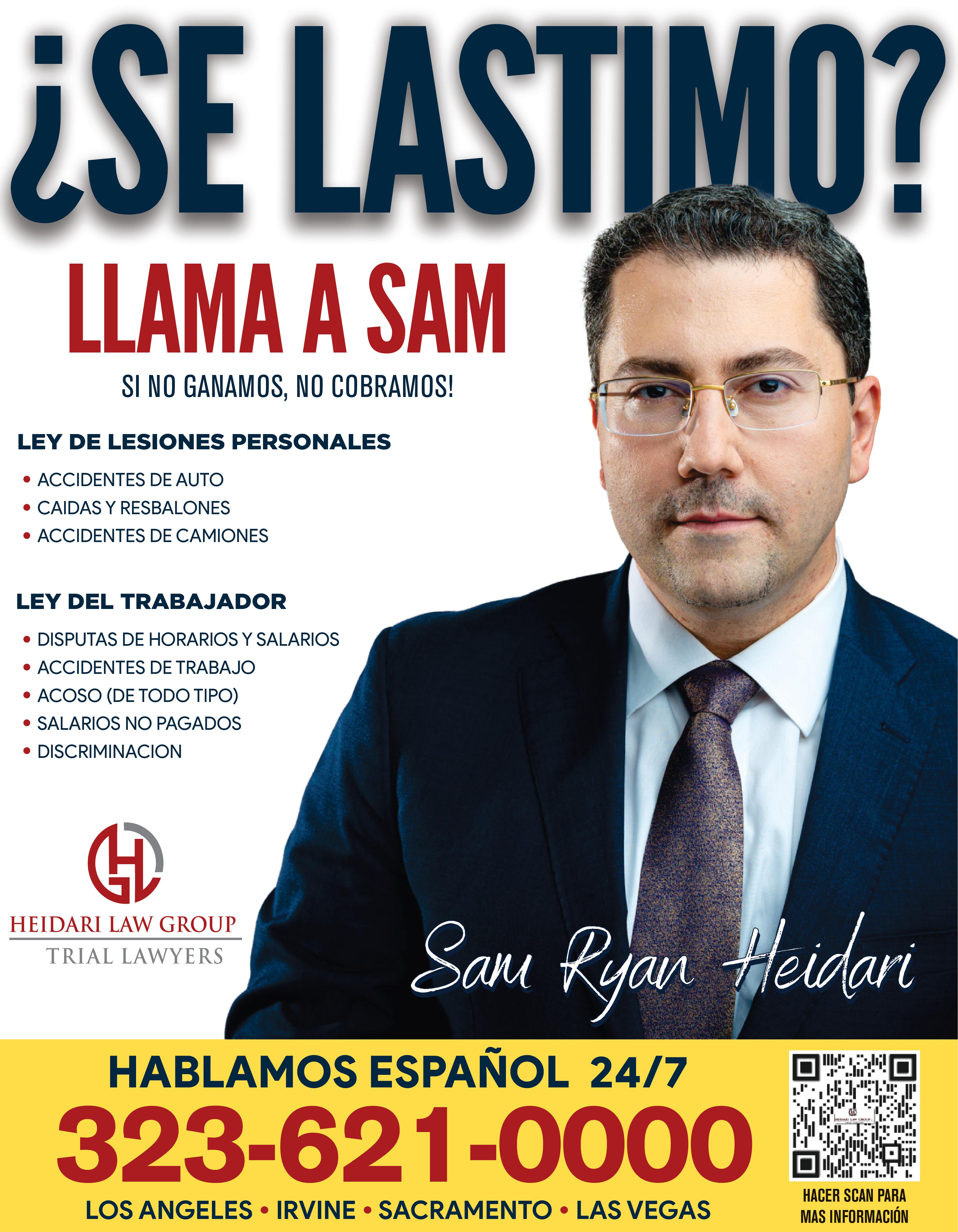 SE LASTIMO TRABAJAMOS TODA CLASE DE ACCIDENTES SI NO GANAMOS NO COBRAMOS LEY DE LESIONES PERSONALES ACCIDENTES DE AUTO CAIDAS RESBALONES ACCIDENTES DE CAMIONES LEY DEL EMPLEADO DISPUTAS DE HORARIOS SALARIOS ACCIDENTES DE TRABAJO ACOSO DE TODO TIPO SALARIOS NO PAGADOS DISCRIMINACION HEIDARI LAW GROUP TRIAL LAWYERS HABLAMOS ESPAÑOL 24/7 323-621-0000 LOS ANGELES IRVINE SACRAMENTO LAS VEGAS 471 HEDUL LY CH TEMMINGE FETT HACER SCAN PARA MAS INFORMACIÓN