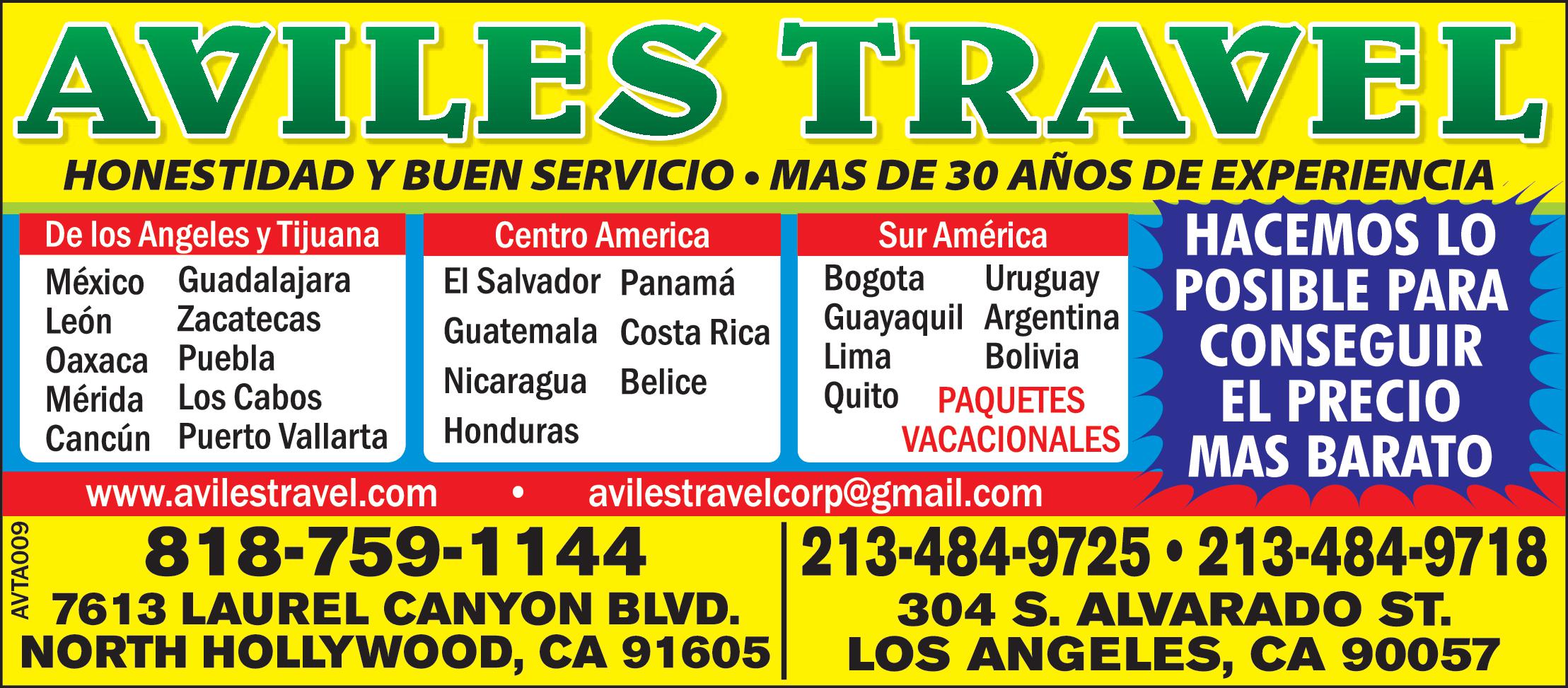 AVILES TRAVEL
HONESTIDAD Y BUEN SERVICIO MAS DE 30 AÑOS DE EXPERIENCIA
De los Angeles y Tijuana
Mexico, Leon, Oaxaca, Merida, Cancun, Guadalajara, Zacatecas, Puebla, Los cabos, Puerto Vallarta.
Centro America
El Salvador, Guatemala, Nicaragua, Honduras, Panama, Costa Rica, Belice.
Sur America
Bogota, Guayaquil, Lima, Quito, Uruguay, Argentina, Bolivia. PAQUETES VACACIONALES
HACEMOS LO POSIBLE PARA CONSEGUIR EL PRECIO MAS BARATO
818-759-1144
7613 LAUREL CANYON BLVD.
NORTH HOLLYWOOD, CA 91605
213-484-9725- 213-484-9718
304 S. ALVARADO ST.
LOS ANGELES CA 90057