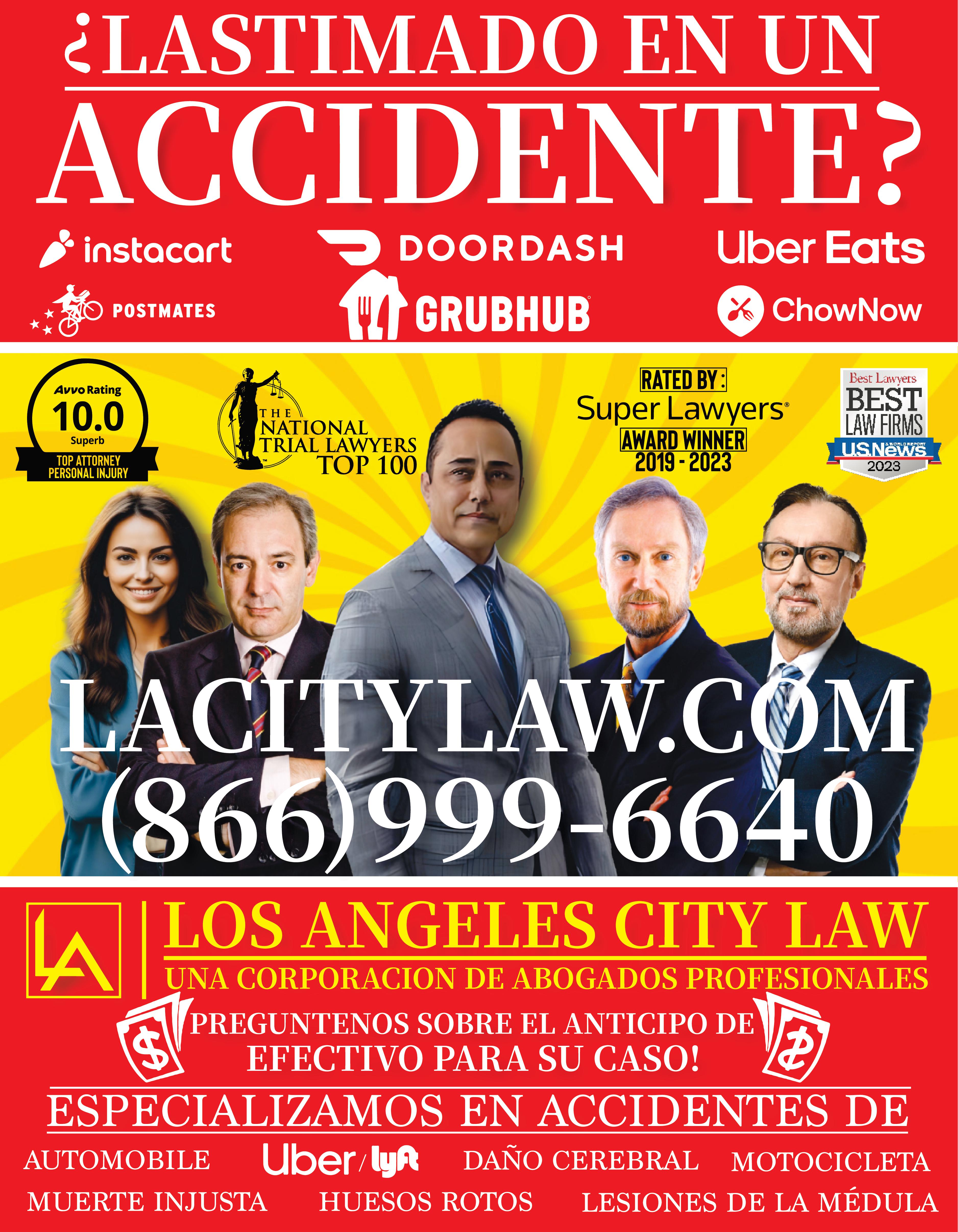 LASTIMADO EN UN ACCIDENTE DOORDASH GRUBHUB instacart 10 POSTMATES Avvo Rating 10.0 Superb TOP ATTORNEY PERSONAL INJURY THE LA NATIONAL TRIAL LAWYERS TOP 100 GA TM Uber Eats ChowNow RATED BY Super Lawyers AWARD WINNER 2019-2023 LACITYLAW.COM (866)999-6640 LOS ANGELES CITY LAW UNA CORPORACION DE ABOGADOS PROFESIONALES PREGUNTENOS SOBRE EL ANTICIPO DE EFECTIVO PARA SU CASO ESPECIALIZAMOS EN ACCIDENTES DE AUTOMOBILE Uber lyn DAÑO CEREBRAL MOTOCICLETA MUERTE INJUSTA HUESOS ROTOS LESIONES DE LA MÉDULA Best Lawyers BEST LAW FIRMS WORLD REPORT US News 2023