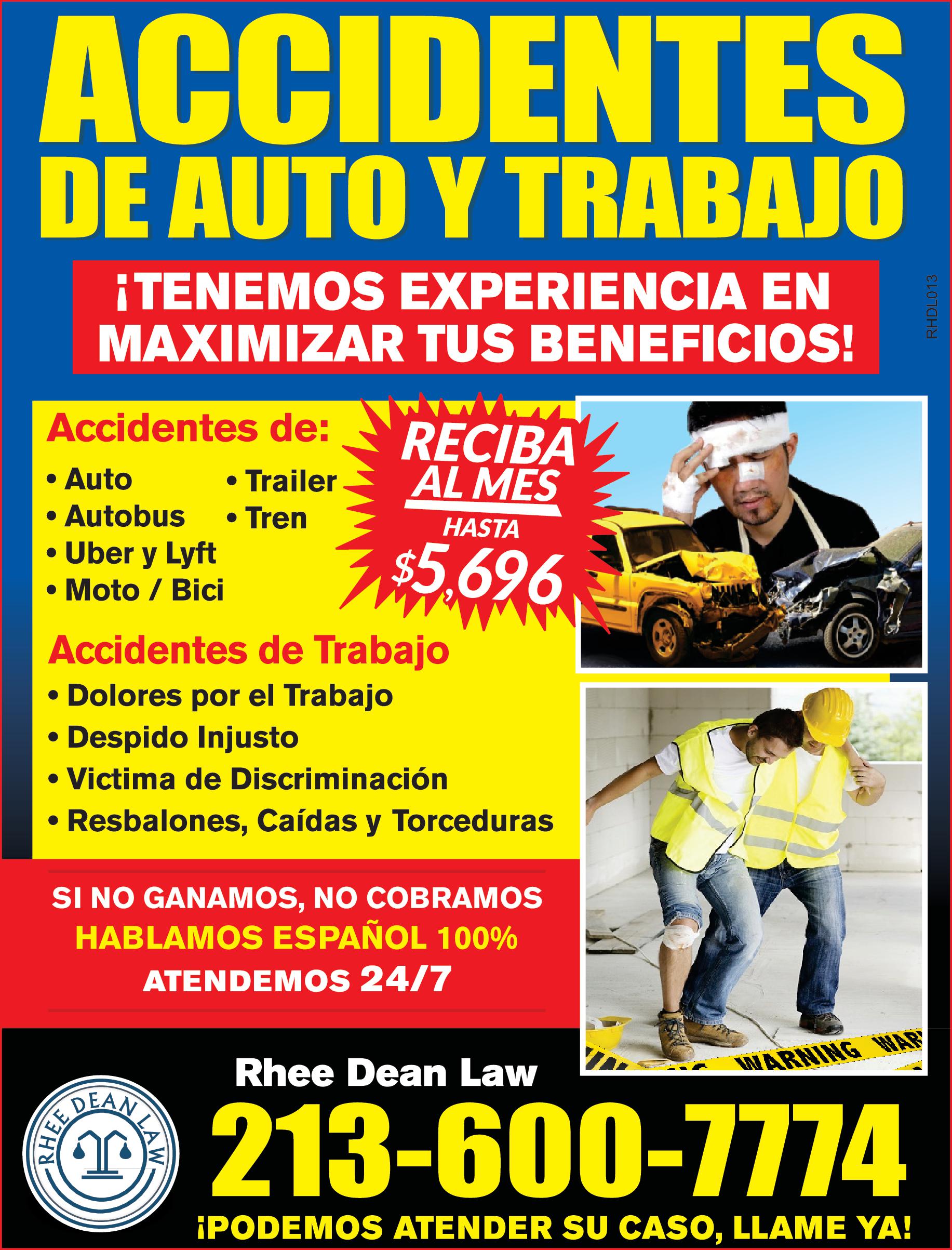 ACCIDENTES DE AUTO TRABAJO Accidentes de Trailer TENEMOS EXPERIENCIA EN MAXIMIZAR TUS BENEFICIOS Auto Autobus Tren Uber Lyft Moto Bici Accidentes de Trabajo Dolores por el Trabajo Despido Injusto Victima de Discriminación Resbalones Caídas Torceduras RECIBA AL MES DEAN RHEED HASTA 5.696 SI NO GANAMOS NO COBRAMOS HABLAMOS ESPAÑOL 100 ATENDEMOS 24/7 WARNING WAR Rhee Dean Law 213-600-7774 PODEMOS ATENDER SU CASO LLAME YA ME RHDL013