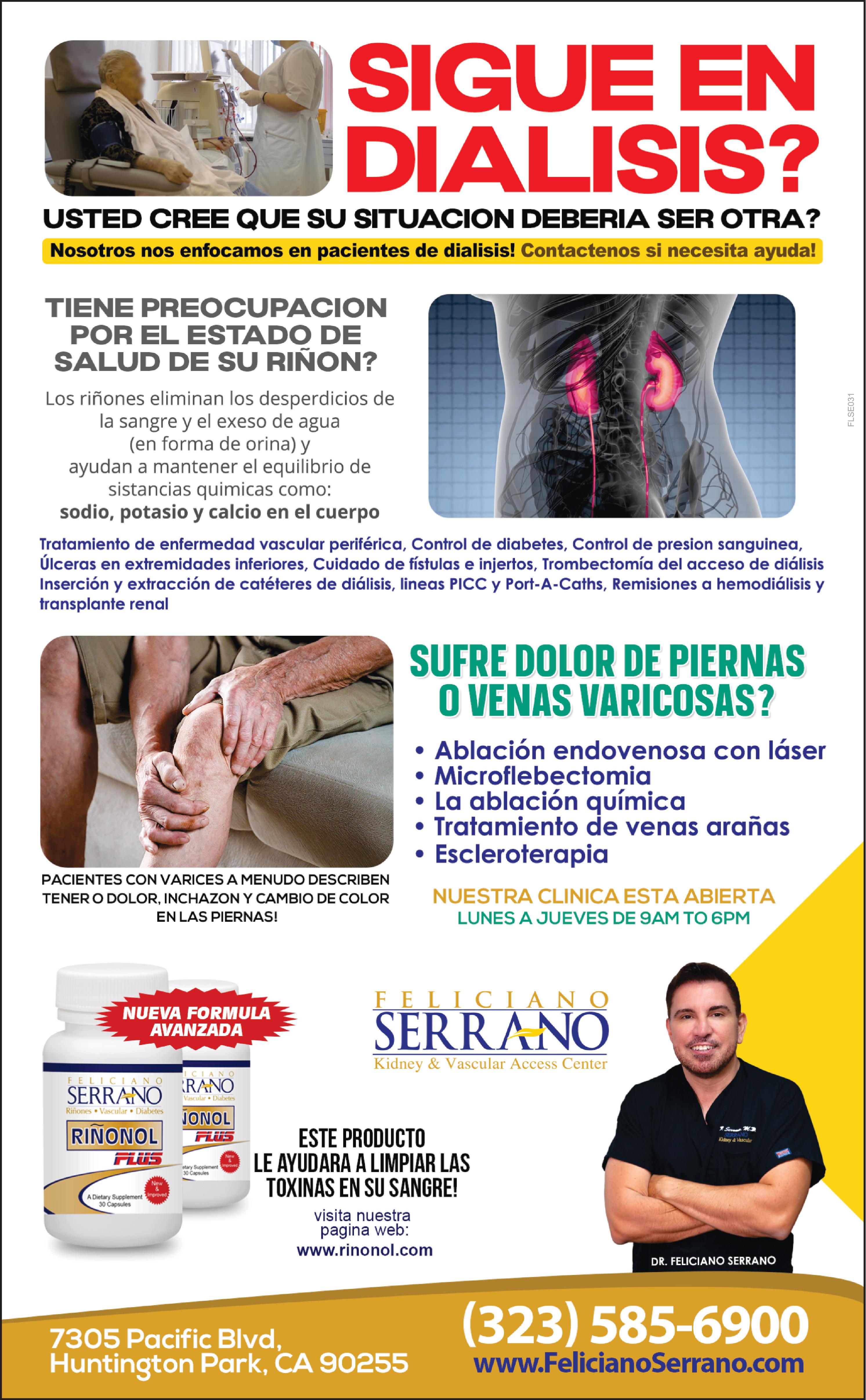 SIGUE EN DIALISIS USTED CREE QUE SU SITUACION DEBERIA SER OTRA Nosotros nos enfocamos en pacientes de dialisis Contactenos si necesita ayuda TIENE PREOCUPACION POR EL ESTADO DE SALUD DE SU RIÑON Los riñones eliminan los desperdicios de la sangre el exeso de agua en forma de orina ayudan mantener el equilibrio de sistancias quimicas como sodio potasio calcio en el cuerpo Tratamiento de enfermedad vascular periférica Control de diabetes Control de presion sanguinea Úlceras en extremidades inferiores Cuidado de fístulas injertos Trombectomía del acceso de diálisis Inserción extracción de catéteres de diálisis lineas PICC Port Caths Remisiones hemodiálisis transplante renal PACIENTES CON VARICES MENUDO DESCRIBEN TENER DOLOR INCHAZON CAMBIO DE COLOR EN LAS PIERNAS NUEVA FORMULA AVANZADA ICIANO FELICIANO RANO SERRANO Riñones Vascular Diabetes RINONOL FLUS New Dietary Supplement Improved 30 Capsules Vascular Diabetes JONOL FUTS New etary Supplement proved 30 Capsules SUFRE DOLOR DE PIERNAS VENAS VARICOSAS Ablación endovenosa con láser Microflebectomia La ablación química Tratamiento de venas arañas Escleroterapia FELICIANO SERRANO Kidney Vascular Access Center 7305 Pacific Blvd Huntington Park CA 90255 NUESTRA CLINICA ESTA ABIERTA LUNES JUEVES DE 9AM TO 6PM ESTE PRODUCTO LE AYUDARA LIMPIAR LAS TOXINAS EN SU SANGRE visita nuestra pagina web www.rinonol.com SERRANO Kidney Vascular DR FELICIANO SERRANO 323 585-6900 www.FelicianoSerrano.com FLSE031