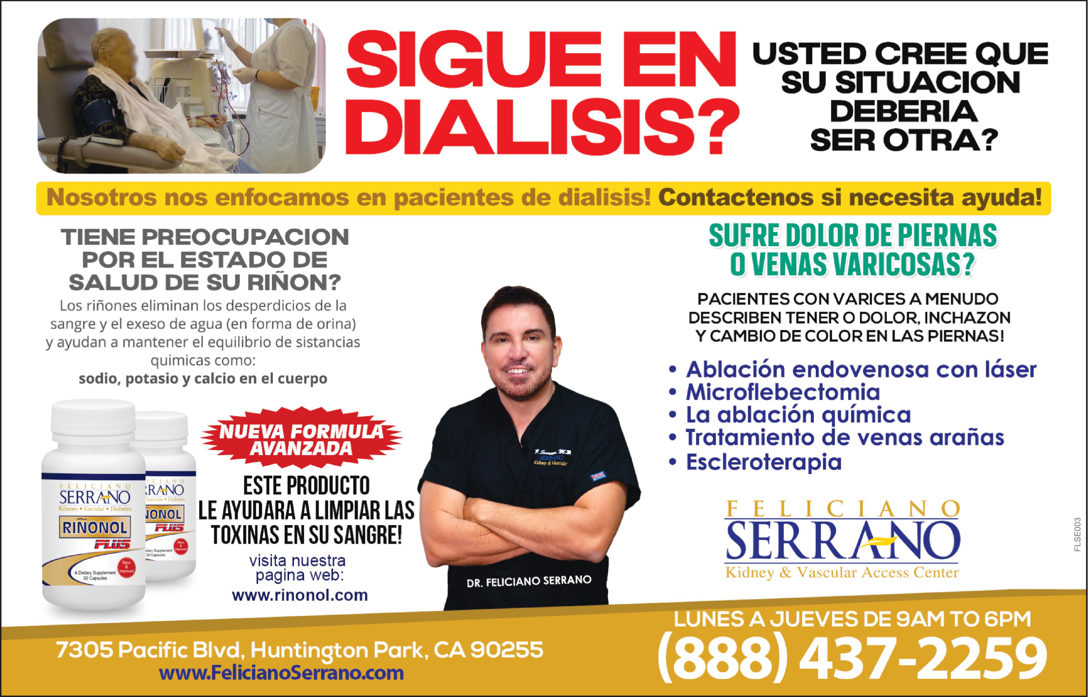 SIGUE EN DIALISIS Nosotros nos enfocamos en pacientes de dialisis Contactenos si necesita ayuda SUFRE DOLOR DE PIERNAS VENAS VARICOSAS TIENE PREOCUPACION POR EL ESTADO DE SALUD DE SU RIÑON Los riñones eliminan los desperdicios de la sangre el exeso de agua en forma de orina ayudan mantener el equilibrio de sistancias quimicas como sodio potasio calcio en el cuerpo FELICIANO SERRANO Riñones Vascular Diabetes RINONOL FLUS New Dietary Supplement improved 30 Capsules ICIANO RANO ESTE PRODUCTO Vascular Diabetes JONOL LE AYUDARA LIMPIAR LAS FLUS TOXINAS EN SU SANGRE NUEVA FORMULA AVANZADA etary Supplement prov visita nuestra pagina web www.rinonol.com SERRANO Kidney Vascular DR FELICIANO SERRANO 7305 Pacific Blvd Huntington Park CA 90255 www.FelicianoSerrano.com USTED CREE QUE SU SITUACION DEBERIA SER OTRA PACIENTES CON VARICES MENUDO DESCRIBEN TENERO DOLOR INCHAZON CAMBIO DE COLOR EN LAS PIERNAS Ablación endovenosa con láser Microflebectomia La ablación química Tratamiento de venas arañas Escleroterapia FELICIANO SERRANO Kidney Vascular Access Center LUNES JUEVES DE 9AM TO 6PM 888 437-2259 FLSE003