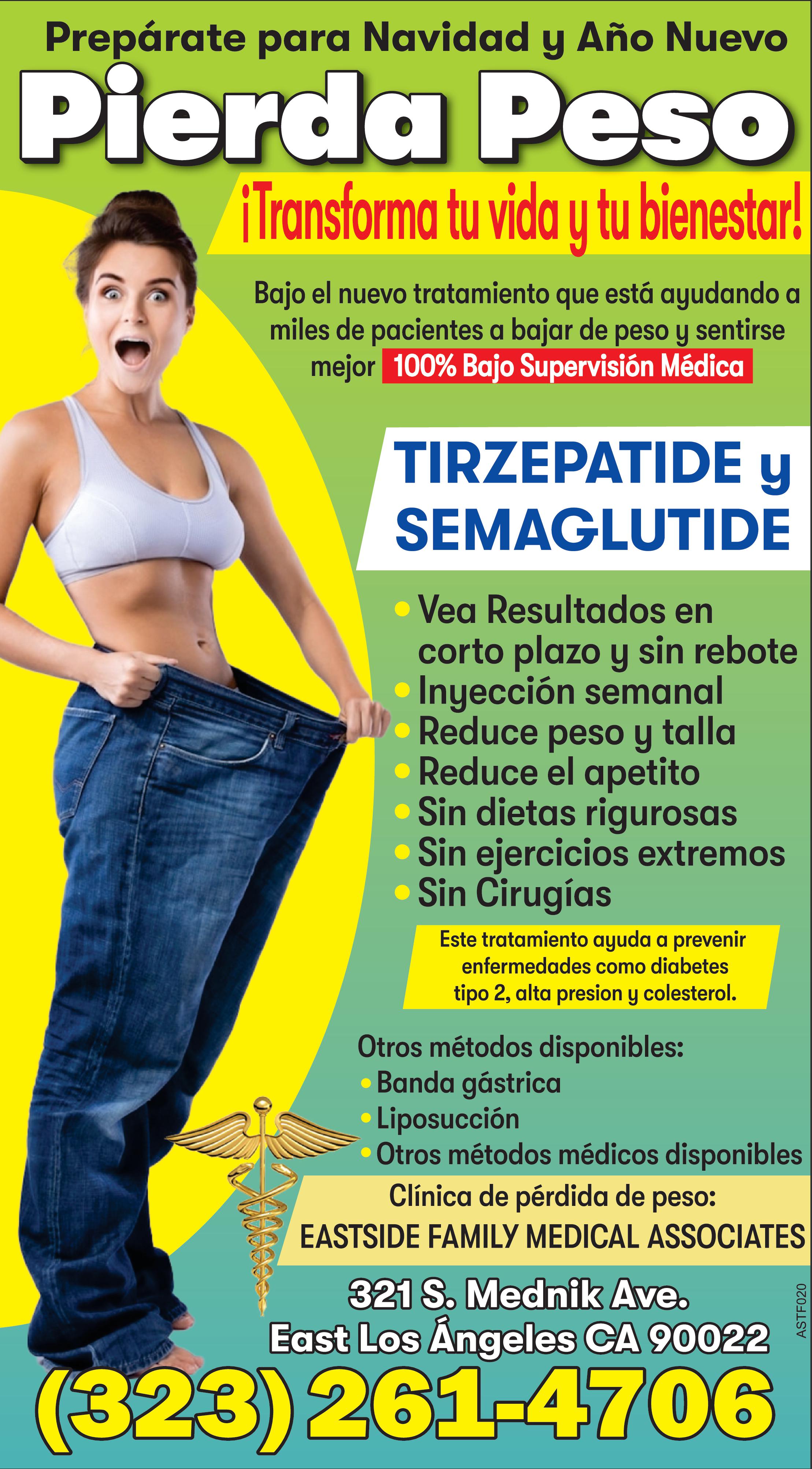 Prepárate para Navidad Año Nuevo Pierda Peso Transforma tu vida tu bienestar Bajo el nuevo tratamiento que está ayudando miles de pacientes bajar de peso sentirse mejor 100 Bajo Supervisión Médica aprobado por la FDA TIRZEPATIDE SEMAGLUTIDE Vea Resultados en corto plazo sin rebote Inyección semanal Reduce peso talla Reduce el apetito Sin dietas rigurosas Sin ejercicios extremos Sin Cirugías Este tratamiento ayuda prevenir enfermedades como diabetes tipo alta presion colesterol Otros métodos disponibles Banda gástrica Liposucción Otros métodos médicos disponibles Clínica de pérdida de peso EASTSIDE FAMILY MEDICAL ASSOCIATES 321 S. Mednik Ave. East Los Ángeles CA 90022 323 261-4706 ASTF020