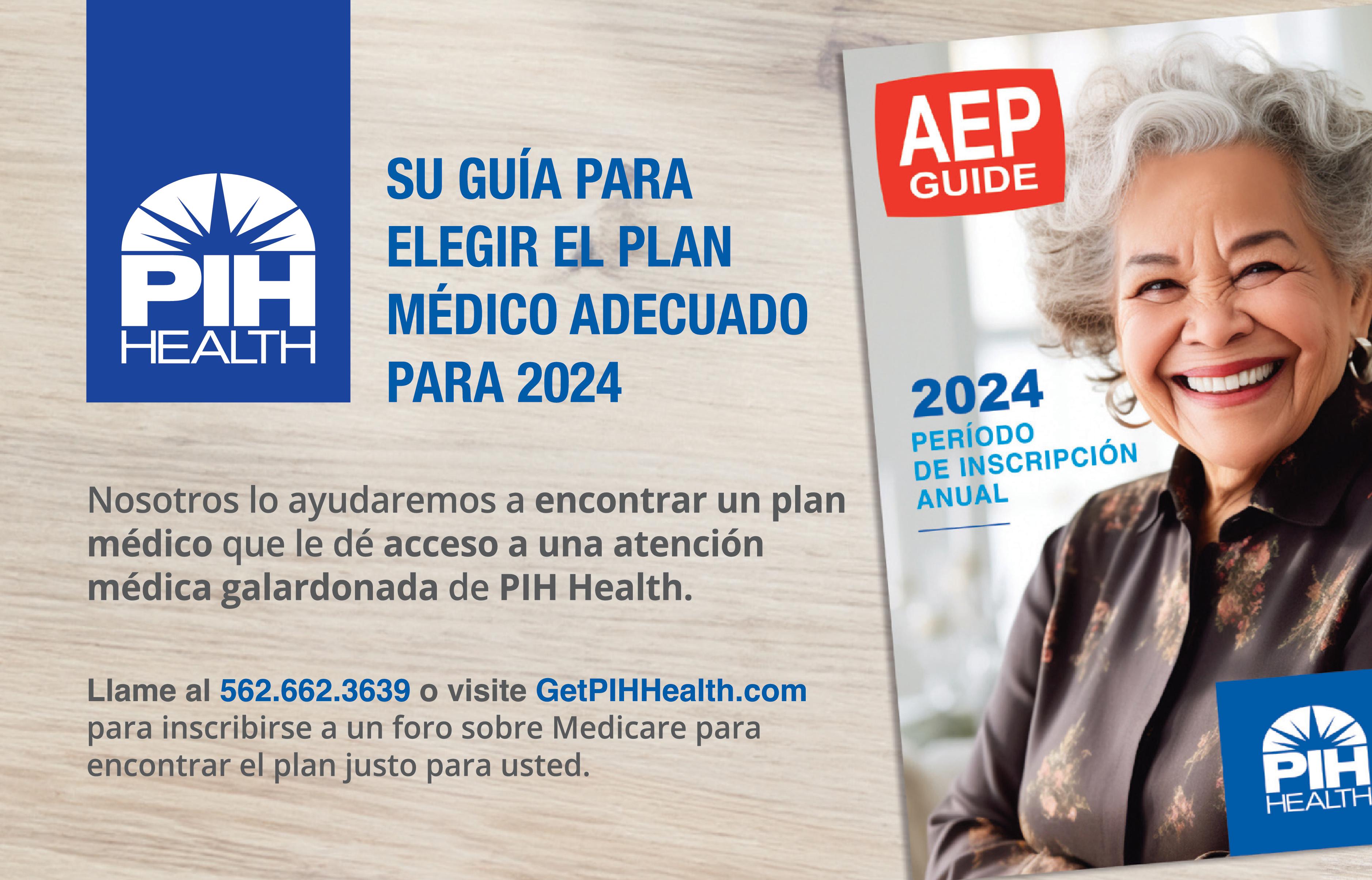 PIH HEALTH
Su Guia para elegir el plan medico adecuado para 2024
nosotros lo ayudamos a encontrar un plan medico que le de acceso a una atencion medica galardonada de PIH Health
LLame hoy al 562-662-3639
o visite GetPHIHHealth.com
para inscribirse a un foro sobre medicare para encontrar el plan justo para usted