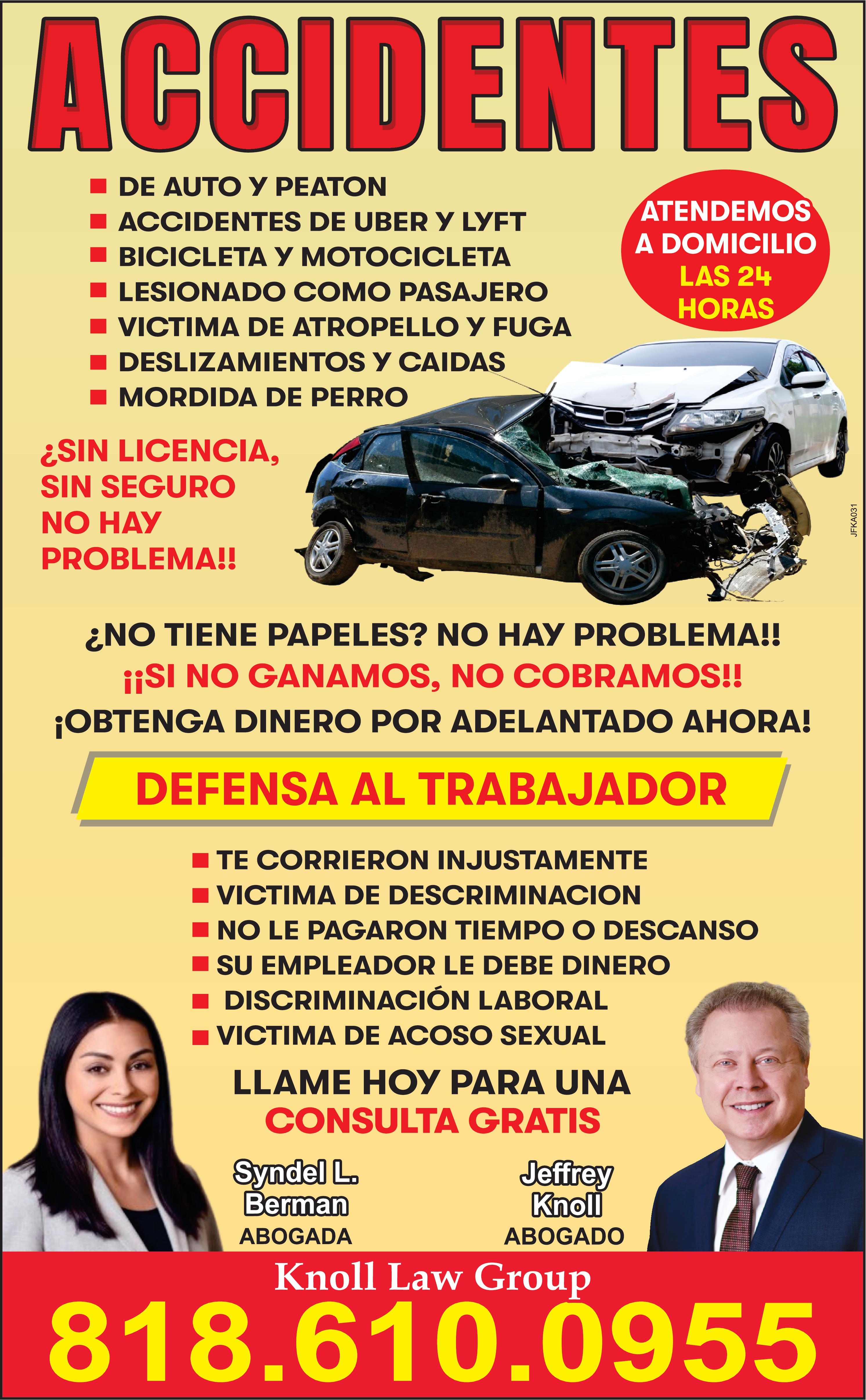 ACCIDENTES DE AUTO PEATON ACCIDENTES DE UBER LYFT BICICLETA MOTOCICLETA LESIONADO COMO PASAJERO VICTIMA DE ATROPELLO FUGA DESLIZAMIENTOS CAIDAS MORDIDA DE PERRO SIN LICENCIA SIN SEGURO NO HAY PROBLEMA !! NO TIENE PAPELES NO HAY PROBLEMA !! SI NO GANAMOS NO COBRAMOS !! OBTENGA DINERO POR ADELANTADO AHORA DEFENSA AL TRABAJADOR ATENDEMOS DOMICILIO LAS 24 HORAS TE CORRIERON INJUSTAMENTE VICTIMA DE DESCRIMINACION NO LE PAGARON TIEMPO DESCANSO SU EMPLEADOR LE DEBE DINERO DISCRIMINACIÓN LABORAL VICTIMA DE ACOSO SEXUAL LLAME HOY PARA UNA CONSULTA GRATIS Syndel L. Berman ABOGADA Jeffrey Knoll ABOGADO Knoll Law Group 800.954.5459 JFKA031