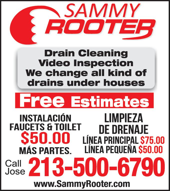 SAMMY ROOTER Drain Cleaning Video Inspection We change all kind of drains under houses Free Estimates INSTALACIÓN FAUCETS TOILET 50.00 MÁS PARTES Call Jose LIMPIEZA DE DRENAJE LÍNEA PRINCIPAL 75.00 LÍNEA PEQUEÑA 50.00 213-500-6790 www.SammyRooter.com