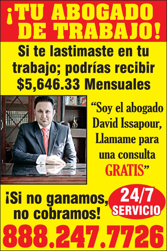 TU ABOGADO DE TRABAJO Si te lastimaste en tu trabajo podrías recibir 5,646.33 Mensuales Soy el abogado David Issapour Llamame para una consulta GRATIS Si no ganamos 24/7 no cobramos SERVICIO 888.247.7726