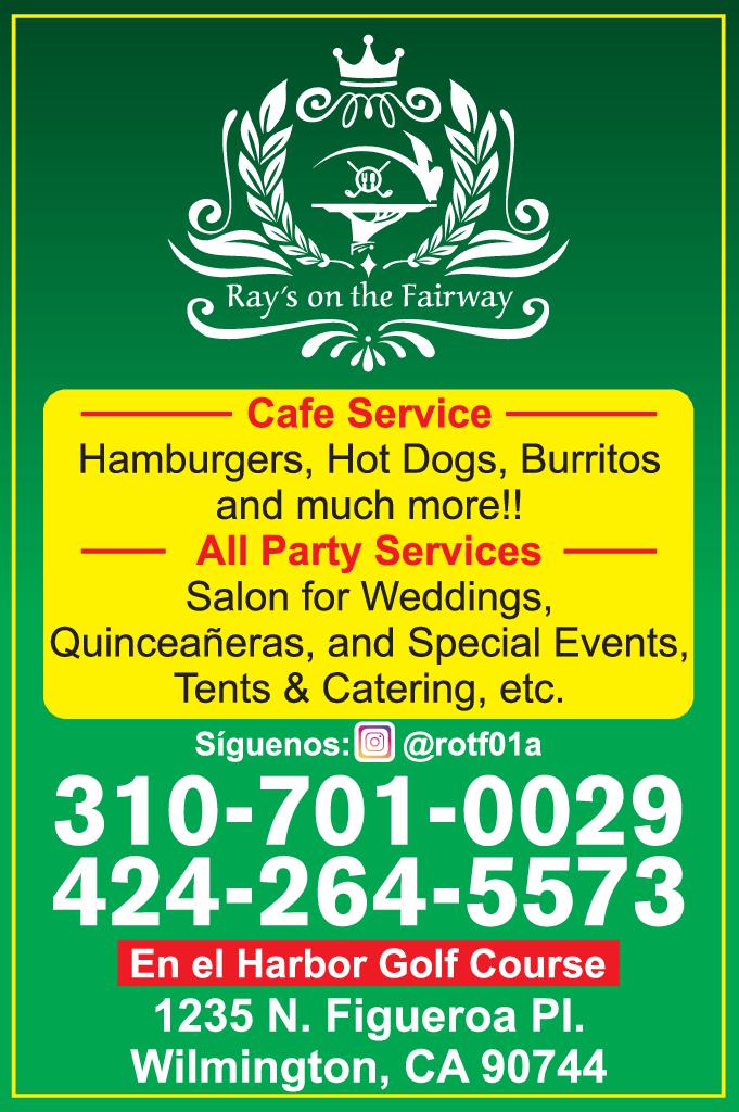 omo Ray's on the Fairway Cafe Service Hamburgers Hot Dogs Burritos and much more !! All Party Services Salon for Weddings Quinceañeras and Special Events Tents Catering etc. Síguenos rotf01a 310-701-0029 424-264-5573 En el Harbor Golf Course 1235 N. Figueroa Pl Wilmington CA 90744