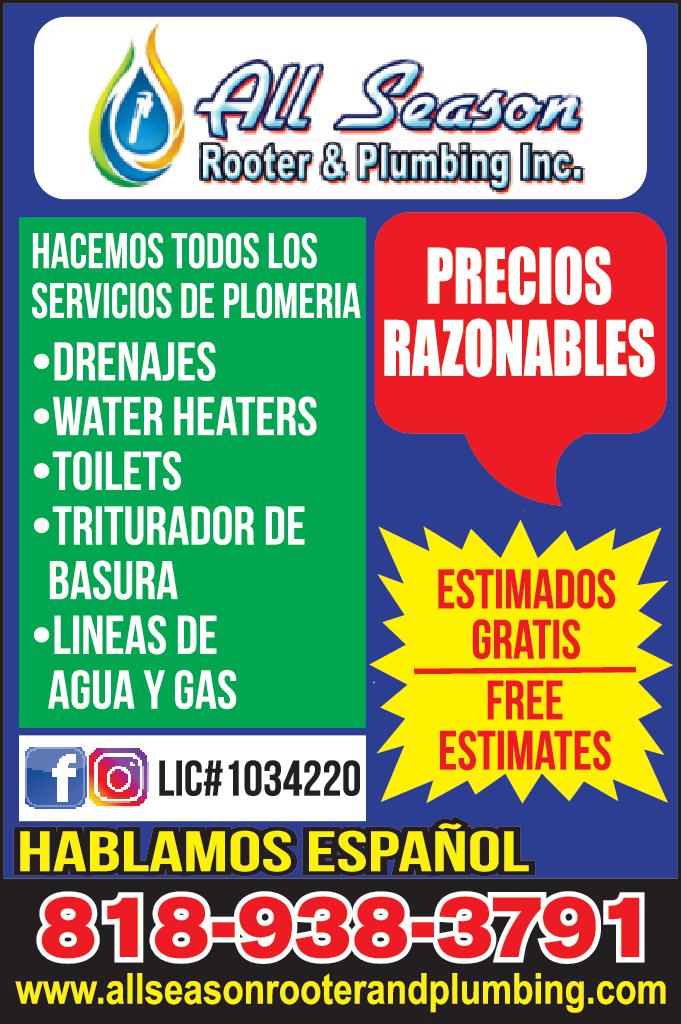All Season Rooter Plumbing Inc. HACEMOS TODOS LOS SERVICIOS DE PLOMERIA PRECIOS RAZONABLES DRENAJES WATER HEATERS TOILETS TRITURADOR DE BASURA LINEAS DE AGUA GAS flo LIC 1034220 HABLAMOS ESPAÑOL 818-938-3791 www.allseasonrooterandplumbing.com ESTIMADOS GRATIS FREE ESTIMATES