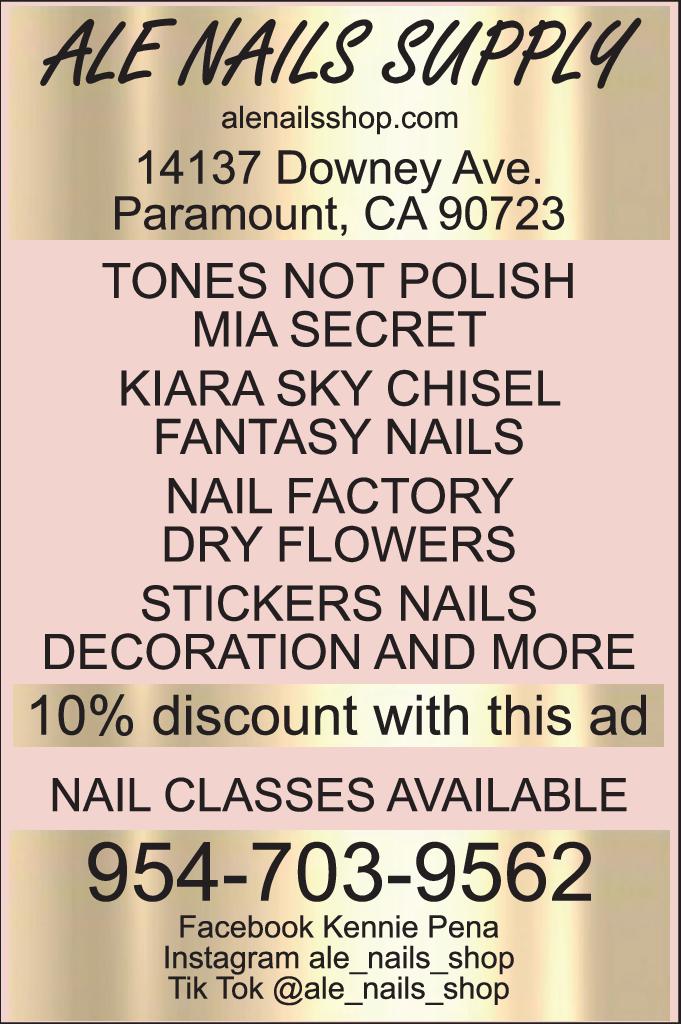 ALE NAILS SUPPLY alenailsshop.com 14137 Downey Ave. Paramount CA 90723 TONES NOT POLISH MIA SECRET KIARA SKY CHISEL FANTASY NAILS NAIL FACTORY DRY FLOWERS STICKERS NAILS DECORATION AND MORE 10 discount with this ad NAIL CLASSES AVAILABLE 954-703-9562 Facebook Kennie Pena Instagram ale_nails_shop Tik Tok @ale_nails_shop