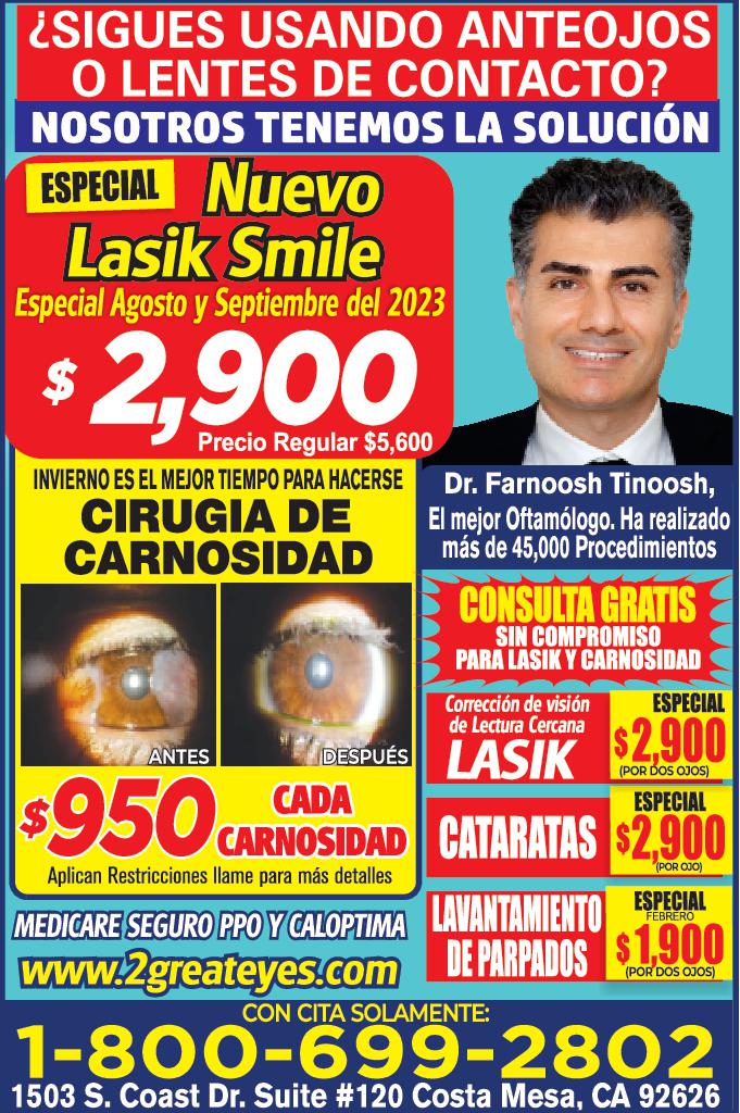 SIGUES USANDO ANTEOJOS LENTES DE CONTACTO NOSOTROS TENEMOS LA SOLUCIÓN ESPECIAL Nuevo Lasik Smile Especial Agosto Septiembre del 2023 2,900 Precio Regular 5,600 INVIERNO ES EL MEJOR TIEMPO PARA HACERSE CIRUGIA DE CARNOSIDAD ANTES Dr. Farnoosh Tinoosh El mejor Oftamólogo Ha realizado más de 45,000 Procedimientos CONSULTA GRATIS SIN COMPROMISO PARA LASIK CARNOSIDAD Corrección de visión de Lectura Cercana DESPUÉS LASIK ESPECIAL 2,900 POR DOS OJOS 950 CARNOSIDAD CATARATAS 2,900 Aplican Restricciones llame para más detalles POR OJO MEDICARE SEGURO PPO CALOPTIMA LAVANTAMIENTO www.2greateyes.com ESPECIAL FEBRERO DE PARPADOS 1.900 POR DOS OJOS CON CITA SOLAMENTE 1-800-699-2802 1503 S. Coast Dr. Suite 120 Costa Mesa CA 92626