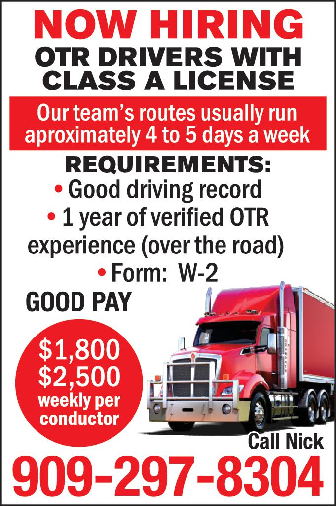 NOW HIRING OTR DRIVERS WITH CLASS LICENSE Our team's routes usually run aproximately to days week REQUIREMENTS Good driving record year of verified OTR experience over the road Form GOOD PAY 1,800 2,500 weekly per conductor Call Nick 909-297-8304